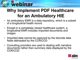 An ambulatory EMR is a data repository, which is a subset of a longitudinal health record Except in a completely closed healthcare system, a longitudinal EMR includes imported documents and images Imported data cannot be captured by the discrete data fields delineated by the CCR/CCD Consulting providers are used to dealing with narrative documents rather than summary data displayed by the CCR/CCD Why Implement PDF Healthcare  for an Ambulatory HIE 
