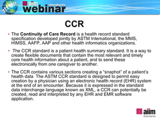 The  Continuity of Care Record  is a health record standard specification developed jointly by ASTM International, the MMS, HIMSS, AAFP, AAP and other health informatics organizations. The CCR standard is a patient health summary standard. It is a way to create flexible documents that contain the most relevant and timely core health information about a patient, and to send these electronically from one caregiver to another.  The CCR contains various sections creating a “snaphot” of a patient’s health data  The ASTM CCR standard is designed to permit easy creation by a physician using an electronic health record (EHR) system at the end of an encounter. Because it is expressed in the standard data interchange language known as XML, a CCR can potentially be created, read and interpreted by any EHR and EMR software application. CCR 