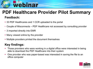 Summary PDF Healthcare Provider Pilot Feedback: 33 PDF Healthcares and 1 CCR uploaded to the portal Couple of Misconnects – PDF Healthcare not accessed by consulting provider 3 imported directly into EMR  Many viewed online by the provider Multiple providers printed the document themselves  Key findings: Those providers who were working in a digital office were interested in being able to download the PDF Healthcare into their system  One provider who was paper-based was interested in saving the file to an office computer PDF Healthcare Provider Pilot Summary 