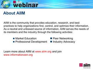 About AIIM   AIIM is the community that provides education, research, and best practices to help organizations find, control, and optimize their information.  As a neutral and unbiased source of information, AIIM serves the needs of its members and the industry through the following activities:    Market Education   Peer Networking    Professional Development   Industry Advocacy Learn more about AIIM at  www.aiim.org  and join  www.informationzen.org   