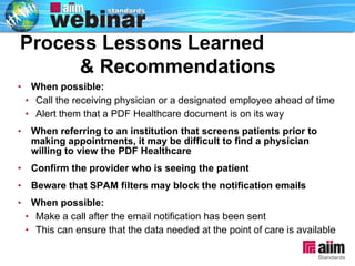 When possible: Call the receiving physician or a designated employee ahead of time  Alert them that a PDF Healthcare document is on its way When referring to an institution that screens patients prior to making appointments, it may be difficult to find a physician willing to view the PDF Healthcare Confirm the provider who is seeing the patient Beware that SPAM filters may block the notification emails  When possible: Make a call after the email notification has been sent  This can ensure that the data needed at the point of care is available Process Lessons Learned  & Recommendations 