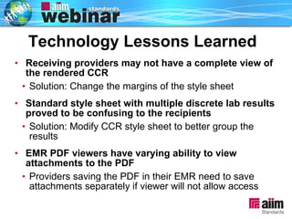 Receiving providers may not have a complete view of the rendered CCR Solution: Change the margins of the style sheet  Standard style sheet with multiple discrete lab results proved to be confusing to the recipients Solution: Modify CCR style sheet to better group the results EMR PDF viewers have varying ability to view attachments to the PDF Providers saving the PDF in their EMR need to save attachments separately if viewer will not allow access Technology Lessons Learned 
