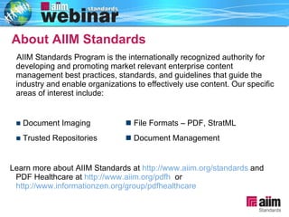 AIIM Standards Program is the internationally recognized authority for developing and promoting market relevant enterprise content management best practices, standards, and guidelines that guide the industry and enable organizations to effectively use content. Our specific areas of interest include:    Document Imaging   File Formats – PDF, StratML    Trusted Repositories   Document Management Learn more about AIIM Standards at  http://www.aiim.org/standards  and PDF Healthcare at  http://www.aiim.org/pdfh   or  http://www.informationzen.org/group/pdfhealthcare   About AIIM Standards 