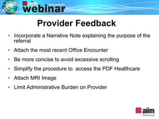 Provider Feedback Incorporate a Narrative Note explaining the purpose of the referral Attach the most recent Office Encounter Be more concise to avoid excessive scrolling Simplify the procedure to  access the PDF Healthcare Attach MRI Image Limit Administrative Burden on Provider Provider Feedback 