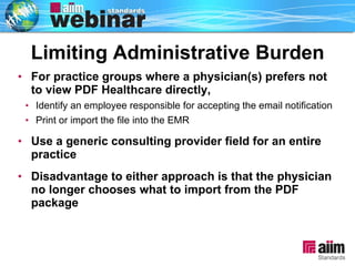 For practice groups where a physician(s) prefers not to view PDF Healthcare directly, Identify an employee responsible for accepting the email notification  Print or import the file into the EMR  Use a generic consulting provider field for an entire practice Disadvantage to either approach is that the physician no longer chooses what to import from the PDF package Limiting Administrative Burden 