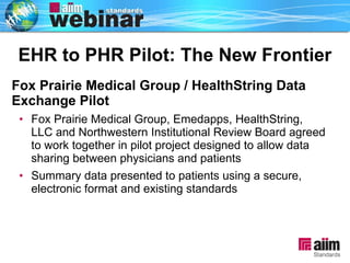 Fox Prairie Medical Group / HealthString Data Exchange Pilot Fox Prairie Medical Group, Emedapps, HealthString, LLC and Northwestern Institutional Review Board agreed to work together in pilot project designed to allow data sharing between physicians and patients Summary data presented to patients using a secure, electronic format and existing standards  EHR to PHR Pilot: The New Frontier 
