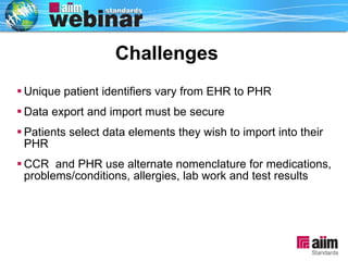 Unique patient identifiers vary from EHR to PHR Data export and import must be secure  Patients select data elements they wish to import into their PHR CCR  and PHR use alternate nomenclature for medications, problems/conditions, allergies, lab work and test results Challenges 