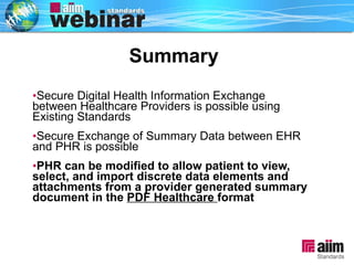 Summary Secure Digital Health Information Exchange between Healthcare Providers is possible using Existing Standards Secure Exchange of Summary Data between EHR and PHR is possible PHR can be modified to allow patient to view, select, and import discrete data elements and attachments from a provider generated summary document in the  PDF Healthcare  format 