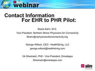 Contact Information  For EHR to PHR Pilot: Stasia Kahn, M.D.  Vice President, Northern Illinois Physicians for Connectivity Skahn@niphysiciansforconnectivity.org  George Willock, CEO - HealthString, LLC [email_address] Vik Sheshadri, PhD - Vice President, Emedapps [email_address] 