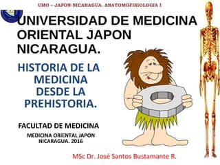 UMO – JAPON-NICARAGUA. ANATOMOFISIOLOGIA I.
UNIVERSIDAD DE MEDICINA
ORIENTAL JAPON
NICARAGUA.
HISTORIA DE LA
MEDICINA
DESDE LA
PREHISTORIA.
FACULTAD DE MEDICINA
MEDICINA ORIENTAL JAPON
NICARAGUA. 2016
MSc Dr. José Santos Bustamante R.
 