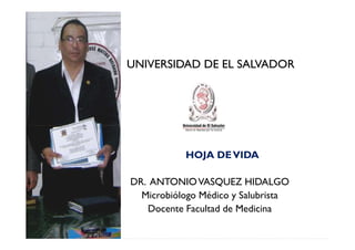 UNIVERSIDAD DE EL SALVADOR




           HOJA DE VIDA

DR. ANTONIO VASQUEZ HIDALGO
  Microbiólogo Médico y Salubrista
   Docente Facultad de Medicina
 