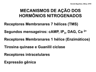 Nereide Magalhães, DBioq, UFPE




        MECANISMOS DE AÇÃO DOS
        HORMÔNIOS NITROGENADOS
Receptores Membranares 7 hélices (TMS)

Segundos mensageiros: cAMP, IP3, DAG, Ca 2+

Receptores Membranares 1 hélice (Enzimáticos)

Tirosina quinase e Guanilil ciclase

Receptores intracelulares

Expressão gênica
 