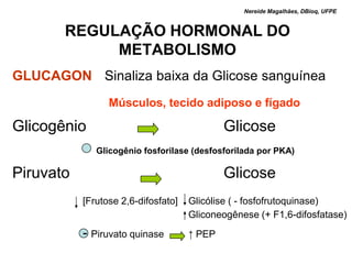 Nereide Magalhães, DBioq, UFPE


          REGULAÇÃO HORMONAL DO
               METABOLISMO
GLUCAGON Sinaliza baixa da Glicose sanguínea
                    Músculos, tecido adiposo e fígado

Glicogênio                                Glicose
          + Glicogênio fosforilase (desfosforilada por PKA)
Piruvato                                        Glicose
              [Frutose 2,6-difosfato]   Glicólise ( - fosfofrutoquinase)
                                        Gliconeogênese (+ F1,6-difosfatase)
              - Piruvato quinase        ↑ PEP
 