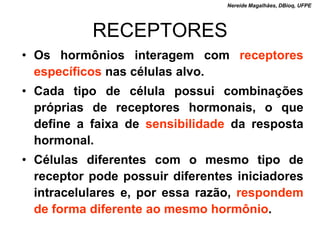 Nereide Magalhães, DBioq, UFPE




           RECEPTORES
• Os hormônios interagem com receptores
  específicos nas células alvo.
• Cada tipo de célula possui combinações
  próprias de receptores hormonais, o que
  define a faixa de sensibilidade da resposta
  hormonal.
• Células diferentes com o mesmo tipo de
  receptor pode possuir diferentes iniciadores
  intracelulares e, por essa razão, respondem
  de forma diferente ao mesmo hormônio.
 