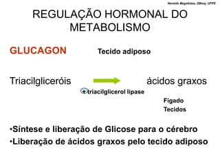 Nereide Magalhães, DBioq, UFPE



     REGULAÇÃO HORMONAL DO
          METABOLISMO

GLUCAGON                Tecido adiposo



Triacilgliceróis                              ácidos graxos
                   + triacilglicerol lipase
                                                 Fígado
                                                 Tecidos


•Síntese e liberação de Glicose para o cérebro
•Liberação de ácidos graxos pelo tecido adiposo
 