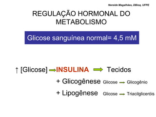 Nereide Magalhães, DBioq, UFPE


     REGULAÇÃO HORMONAL DO
          METABOLISMO

    Glicose sanguínea normal= 4,5 mM



↑ [Glicose]   INSULINA         Tecidos
              + Glicogênese   Glicose        Glicogênio

              + Lipogênese    Glicose        Triacilgliceróis
 