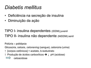 Diabetis mellitus
• Deficiência na secreção de insulina
• Diminuição da ação

TIPO I- insulina dependentes (IDDM) juvenil
TIPO II- insulina não dependente (NIDDM) senil

Poliúria  polidipsia
Glicosúria, cetosis, cetonening (sangue), cetonúria (urina)
↑ [corpos cetônicos] = acetato, b-isobutirato
↑ Produção de ácidos carboxílicos  ↓ pH (acidose)
         cetoacidose
 