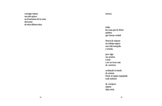 conmigo misma              ASTILLA
tan sólo quiero
no levantarme de la cama
descansar
de estos últimos años.
                           todas
                           las cosas que he dicho
                           quisiera
                           que fueran verdad

                           deseos de mejorar
                           un trabajo seguro
                           una vida tranquila
                           y sensata

                           pero algo
                           me arrastra
                           a huir
                           a ser un trozo más
                           de carretera

                           ocultando el miedo
                           de mirarse
                           frente al espejo empañado
                           cada mañana

                           de envejecer
                           aislarse
                           dejar atrás


                 18                             19
 