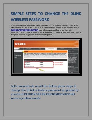 SIMPLE STEPS TO CHANGE THE DLINK
WIRELESS PASSWORD
A motive to change the D-Link router's wireless password can sometimes cross a user’s mind. So, to
easily go ahead with the process of changing the D-Link’s wireless password, our professional team of
DLINK ROUTER TECHNICAL SUPPORT team will guide you about how to open the router's
configuration page in the web browser. So, yes after logging into the configuration page, a user needs to
change the password straight from the Wireless settings menu.
Let’s concentrate on all the below given steps to
change the DLink wireless password as guided by
a team of DLINK ROUTER CUSTOMER SUPPORT
service professionals:
 