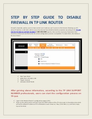 STEP BY STEP GUIDE TO DISABLE
FIREWALL IN TP LINK ROUTER
Firewall is basically used by users to have control over malicious user’s access to the Internet. Blocking up a PC
whose IP address is 192.168.1.100 to access the Internet from 00:00 to 06:00 is essential. According to the TP LINK
ROUTER TECHNICAL SUPPORT NUMBER 1-800-204-6959 experts, there are few necessary Parameters that
should be needed and clarified while the whole configuration process is completed. To name them, here below is
the list of them”
 Rule Type: Block
 LAN Host: 192.168.1.100
 Target: Internet
 Schedule: 00:00~06:00
After gaining above information, according to the TP LINK SUPPORT
NUMBER professionals, users can start the configuration process on
TP-Link
 Login to the Modem Router’s configuration page at first.
 Open up the web browser and then type the LAN IP address of the TP-Link router in the address bar which
will be the default IP address of TP-Link Modem router shown as http: //192.168.1.1.), and then simply
tap on the Enter.
 
