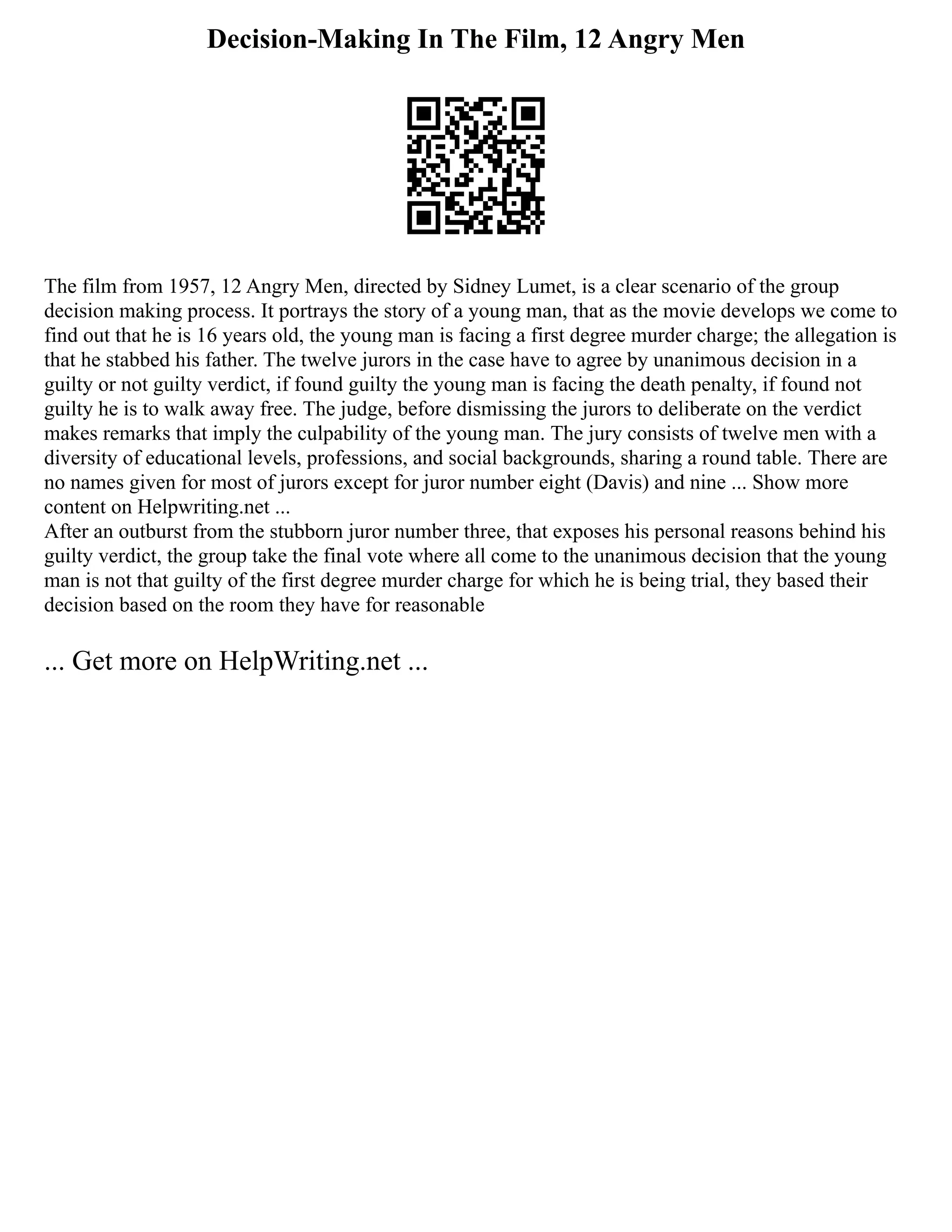 Decision-Making In The Film, 12 Angry Men
The film from 1957, 12 Angry Men, directed by Sidney Lumet, is a clear scenario of the group
decision making process. It portrays the story of a young man, that as the movie develops we come to
find out that he is 16 years old, the young man is facing a first degree murder charge; the allegation is
that he stabbed his father. The twelve jurors in the case have to agree by unanimous decision in a
guilty or not guilty verdict, if found guilty the young man is facing the death penalty, if found not
guilty he is to walk away free. The judge, before dismissing the jurors to deliberate on the verdict
makes remarks that imply the culpability of the young man. The jury consists of twelve men with a
diversity of educational levels, professions, and social backgrounds, sharing a round table. There are
no names given for most of jurors except for juror number eight (Davis) and nine ... Show more
content on Helpwriting.net ...
After an outburst from the stubborn juror number three, that exposes his personal reasons behind his
guilty verdict, the group take the final vote where all come to the unanimous decision that the young
man is not that guilty of the first degree murder charge for which he is being trial, they based their
decision based on the room they have for reasonable
... Get more on HelpWriting.net ...
 