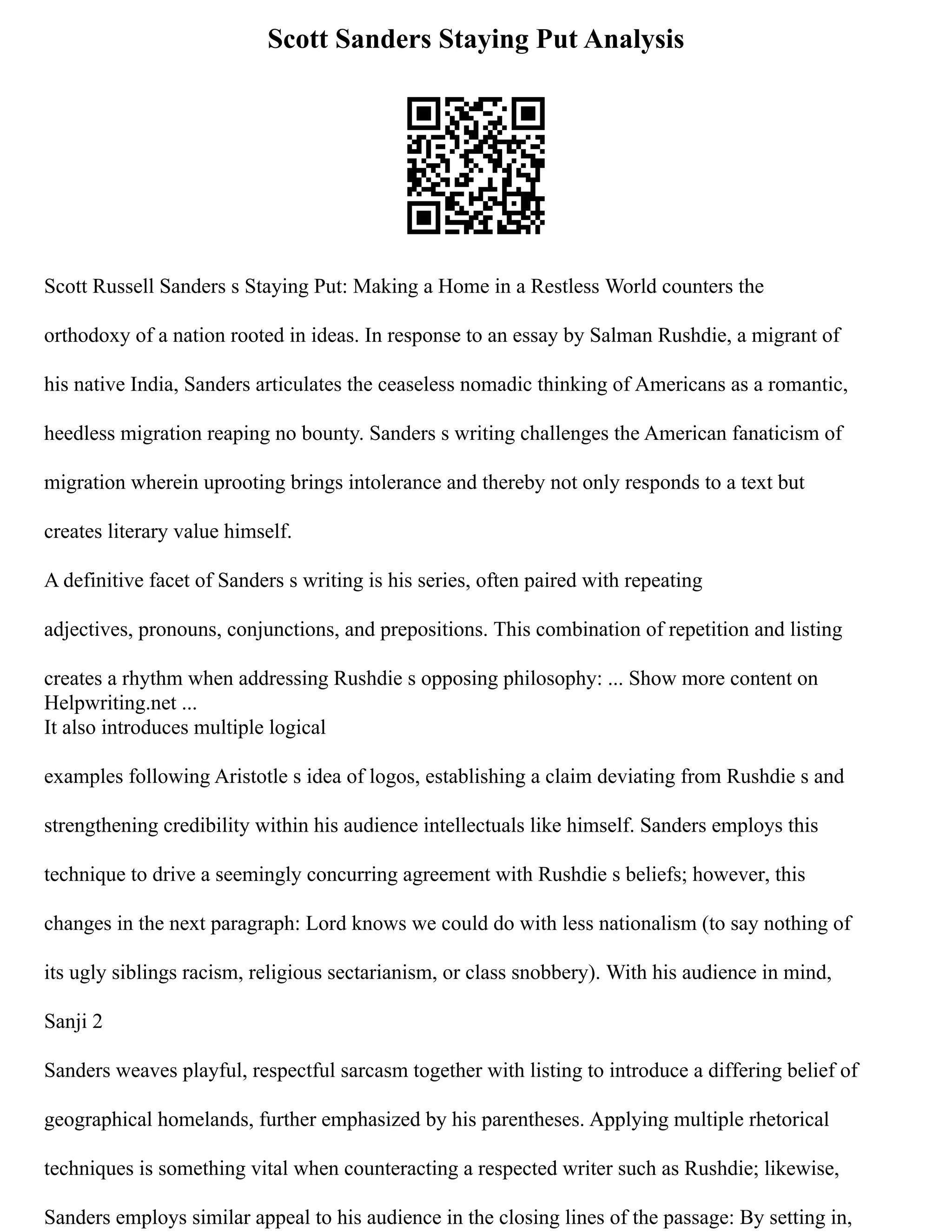 Scott Sanders Staying Put Analysis
Scott Russell Sanders s Staying Put: Making a Home in a Restless World counters the
orthodoxy of a nation rooted in ideas. In response to an essay by Salman Rushdie, a migrant of
his native India, Sanders articulates the ceaseless nomadic thinking of Americans as a romantic,
heedless migration reaping no bounty. Sanders s writing challenges the American fanaticism of
migration wherein uprooting brings intolerance and thereby not only responds to a text but
creates literary value himself.
A definitive facet of Sanders s writing is his series, often paired with repeating
adjectives, pronouns, conjunctions, and prepositions. This combination of repetition and listing
creates a rhythm when addressing Rushdie s opposing philosophy: ... Show more content on
Helpwriting.net ...
It also introduces multiple logical
examples following Aristotle s idea of logos, establishing a claim deviating from Rushdie s and
strengthening credibility within his audience intellectuals like himself. Sanders employs this
technique to drive a seemingly concurring agreement with Rushdie s beliefs; however, this
changes in the next paragraph: Lord knows we could do with less nationalism (to say nothing of
its ugly siblings racism, religious sectarianism, or class snobbery). With his audience in mind,
Sanji 2
Sanders weaves playful, respectful sarcasm together with listing to introduce a differing belief of
geographical homelands, further emphasized by his parentheses. Applying multiple rhetorical
techniques is something vital when counteracting a respected writer such as Rushdie; likewise,
Sanders employs similar appeal to his audience in the closing lines of the passage: By setting in,
 