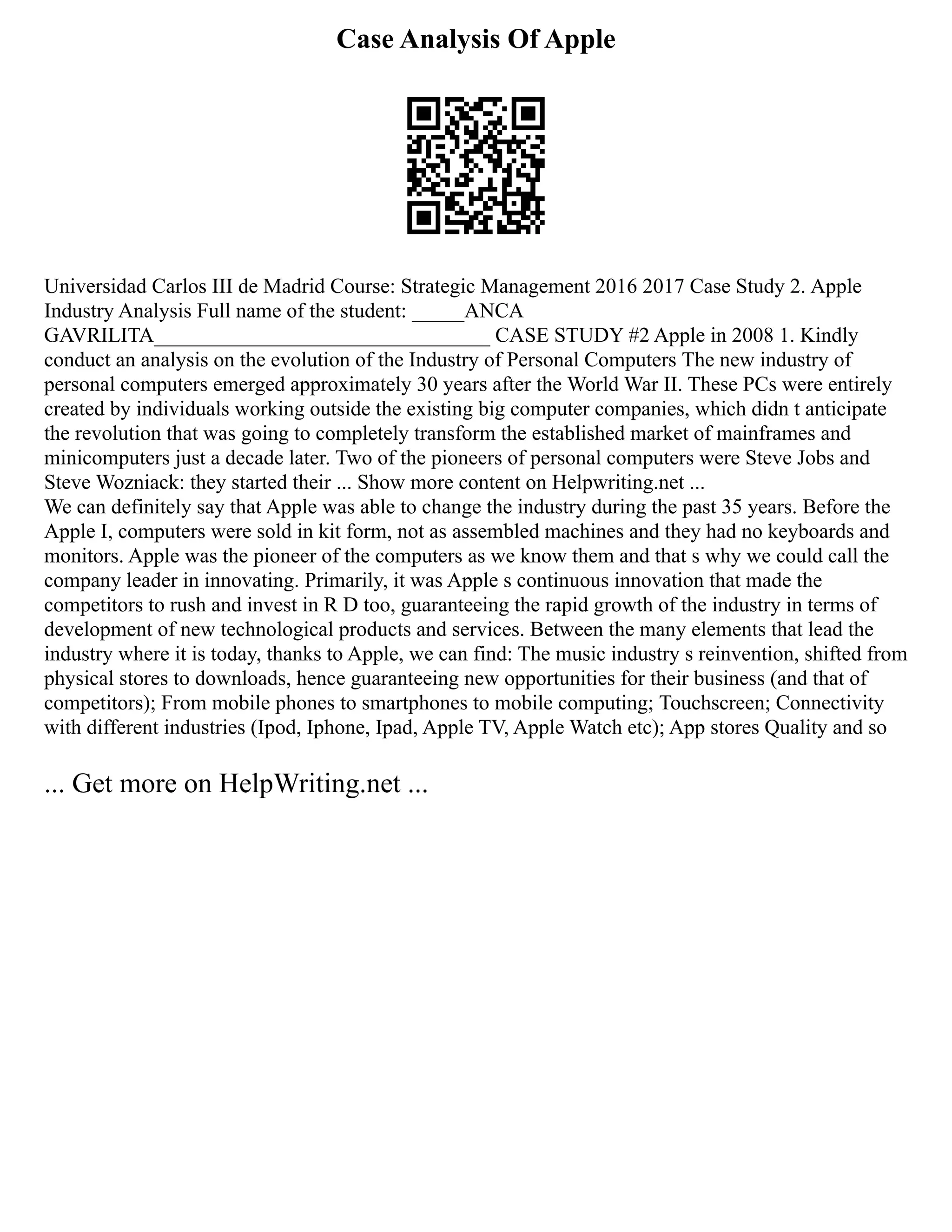 Case Analysis Of Apple
Universidad Carlos III de Madrid Course: Strategic Management 2016 2017 Case Study 2. Apple
Industry Analysis Full name of the student: _____ANCA
GAVRILITA________________________________ CASE STUDY #2 Apple in 2008 1. Kindly
conduct an analysis on the evolution of the Industry of Personal Computers The new industry of
personal computers emerged approximately 30 years after the World War II. These PCs were entirely
created by individuals working outside the existing big computer companies, which didn t anticipate
the revolution that was going to completely transform the established market of mainframes and
minicomputers just a decade later. Two of the pioneers of personal computers were Steve Jobs and
Steve Wozniack: they started their ... Show more content on Helpwriting.net ...
We can definitely say that Apple was able to change the industry during the past 35 years. Before the
Apple I, computers were sold in kit form, not as assembled machines and they had no keyboards and
monitors. Apple was the pioneer of the computers as we know them and that s why we could call the
company leader in innovating. Primarily, it was Apple s continuous innovation that made the
competitors to rush and invest in R D too, guaranteeing the rapid growth of the industry in terms of
development of new technological products and services. Between the many elements that lead the
industry where it is today, thanks to Apple, we can find: The music industry s reinvention, shifted from
physical stores to downloads, hence guaranteeing new opportunities for their business (and that of
competitors); From mobile phones to smartphones to mobile computing; Touchscreen; Connectivity
with different industries (Ipod, Iphone, Ipad, Apple TV, Apple Watch etc); App stores Quality and so
... Get more on HelpWriting.net ...
 