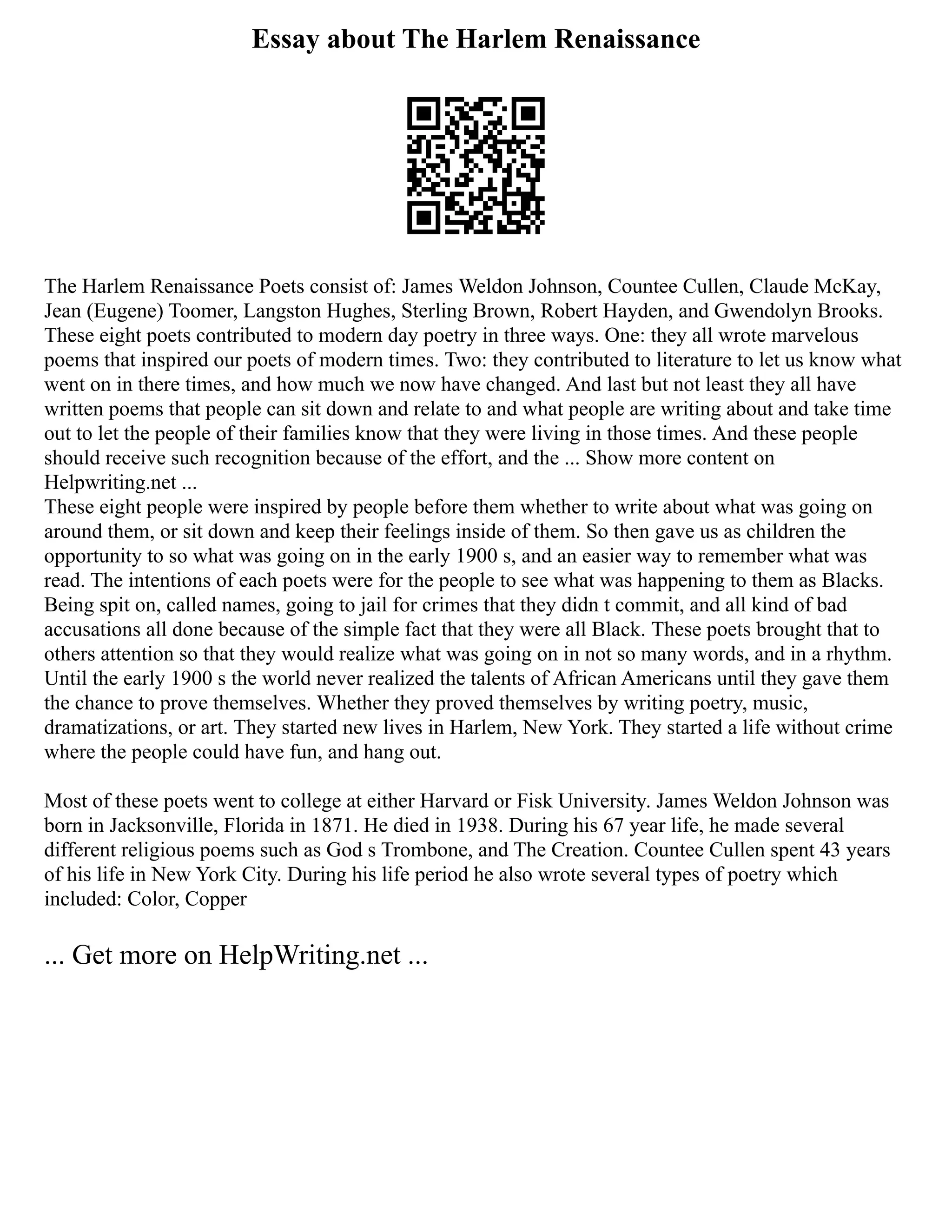 Essay about The Harlem Renaissance
The Harlem Renaissance Poets consist of: James Weldon Johnson, Countee Cullen, Claude McKay,
Jean (Eugene) Toomer, Langston Hughes, Sterling Brown, Robert Hayden, and Gwendolyn Brooks.
These eight poets contributed to modern day poetry in three ways. One: they all wrote marvelous
poems that inspired our poets of modern times. Two: they contributed to literature to let us know what
went on in there times, and how much we now have changed. And last but not least they all have
written poems that people can sit down and relate to and what people are writing about and take time
out to let the people of their families know that they were living in those times. And these people
should receive such recognition because of the effort, and the ... Show more content on
Helpwriting.net ...
These eight people were inspired by people before them whether to write about what was going on
around them, or sit down and keep their feelings inside of them. So then gave us as children the
opportunity to so what was going on in the early 1900 s, and an easier way to remember what was
read. The intentions of each poets were for the people to see what was happening to them as Blacks.
Being spit on, called names, going to jail for crimes that they didn t commit, and all kind of bad
accusations all done because of the simple fact that they were all Black. These poets brought that to
others attention so that they would realize what was going on in not so many words, and in a rhythm.
Until the early 1900 s the world never realized the talents of African Americans until they gave them
the chance to prove themselves. Whether they proved themselves by writing poetry, music,
dramatizations, or art. They started new lives in Harlem, New York. They started a life without crime
where the people could have fun, and hang out.
Most of these poets went to college at either Harvard or Fisk University. James Weldon Johnson was
born in Jacksonville, Florida in 1871. He died in 1938. During his 67 year life, he made several
different religious poems such as God s Trombone, and The Creation. Countee Cullen spent 43 years
of his life in New York City. During his life period he also wrote several types of poetry which
included: Color, Copper
... Get more on HelpWriting.net ...
 