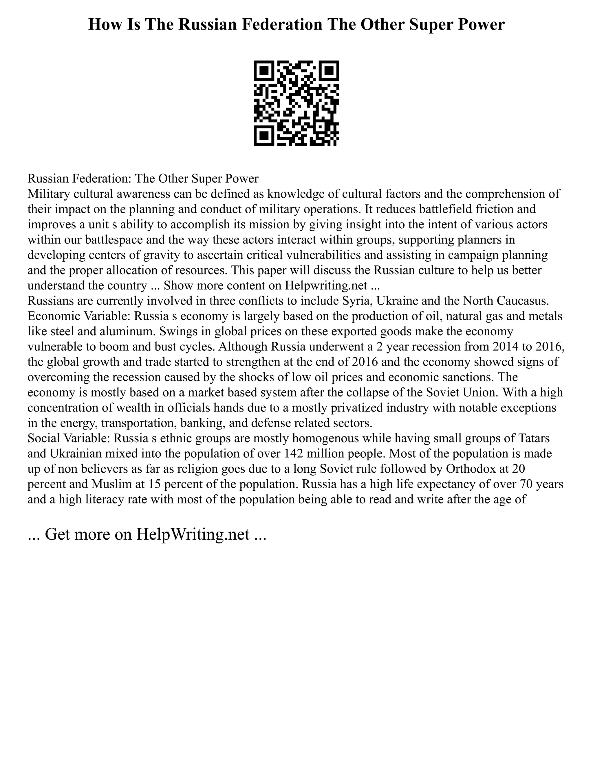 How Is The Russian Federation The Other Super Power
Russian Federation: The Other Super Power
Military cultural awareness can be defined as knowledge of cultural factors and the comprehension of
their impact on the planning and conduct of military operations. It reduces battlefield friction and
improves a unit s ability to accomplish its mission by giving insight into the intent of various actors
within our battlespace and the way these actors interact within groups, supporting planners in
developing centers of gravity to ascertain critical vulnerabilities and assisting in campaign planning
and the proper allocation of resources. This paper will discuss the Russian culture to help us better
understand the country ... Show more content on Helpwriting.net ...
Russians are currently involved in three conflicts to include Syria, Ukraine and the North Caucasus.
Economic Variable: Russia s economy is largely based on the production of oil, natural gas and metals
like steel and aluminum. Swings in global prices on these exported goods make the economy
vulnerable to boom and bust cycles. Although Russia underwent a 2 year recession from 2014 to 2016,
the global growth and trade started to strengthen at the end of 2016 and the economy showed signs of
overcoming the recession caused by the shocks of low oil prices and economic sanctions. The
economy is mostly based on a market based system after the collapse of the Soviet Union. With a high
concentration of wealth in officials hands due to a mostly privatized industry with notable exceptions
in the energy, transportation, banking, and defense related sectors.
Social Variable: Russia s ethnic groups are mostly homogenous while having small groups of Tatars
and Ukrainian mixed into the population of over 142 million people. Most of the population is made
up of non believers as far as religion goes due to a long Soviet rule followed by Orthodox at 20
percent and Muslim at 15 percent of the population. Russia has a high life expectancy of over 70 years
and a high literacy rate with most of the population being able to read and write after the age of
... Get more on HelpWriting.net ...
 
