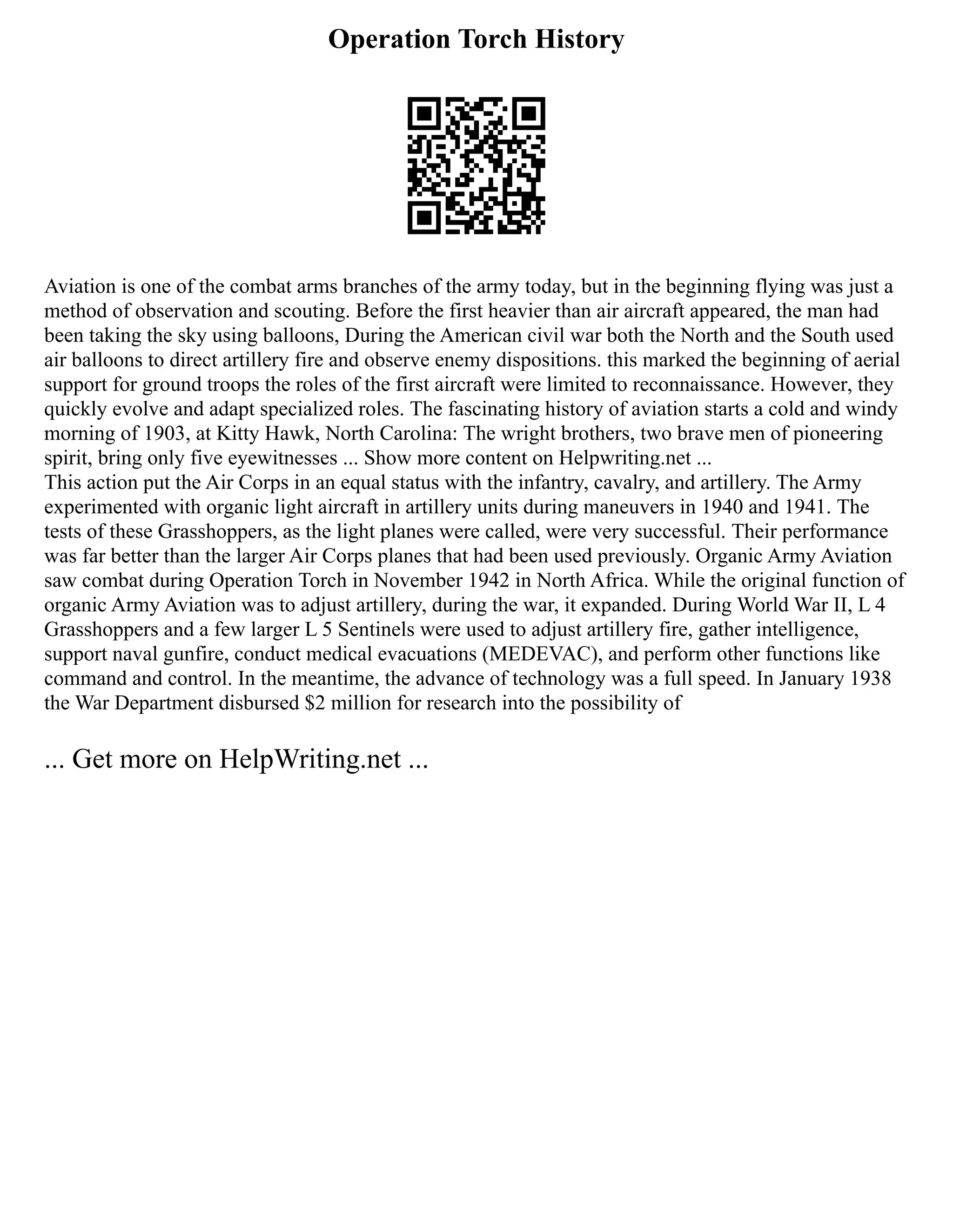 Operation Torch History
Aviation is one of the combat arms branches of the army today, but in the beginning flying was just a
method of observation and scouting. Before the first heavier than air aircraft appeared, the man had
been taking the sky using balloons, During the American civil war both the North and the South used
air balloons to direct artillery fire and observe enemy dispositions. this marked the beginning of aerial
support for ground troops the roles of the first aircraft were limited to reconnaissance. However, they
quickly evolve and adapt specialized roles. The fascinating history of aviation starts a cold and windy
morning of 1903, at Kitty Hawk, North Carolina: The wright brothers, two brave men of pioneering
spirit, bring only five eyewitnesses ... Show more content on Helpwriting.net ...
This action put the Air Corps in an equal status with the infantry, cavalry, and artillery. The Army
experimented with organic light aircraft in artillery units during maneuvers in 1940 and 1941. The
tests of these Grasshoppers, as the light planes were called, were very successful. Their performance
was far better than the larger Air Corps planes that had been used previously. Organic Army Aviation
saw combat during Operation Torch in November 1942 in North Africa. While the original function of
organic Army Aviation was to adjust artillery, during the war, it expanded. During World War II, L 4
Grasshoppers and a few larger L 5 Sentinels were used to adjust artillery fire, gather intelligence,
support naval gunfire, conduct medical evacuations (MEDEVAC), and perform other functions like
command and control. In the meantime, the advance of technology was a full speed. In January 1938
the War Department disbursed $2 million for research into the possibility of
... Get more on HelpWriting.net ...
 