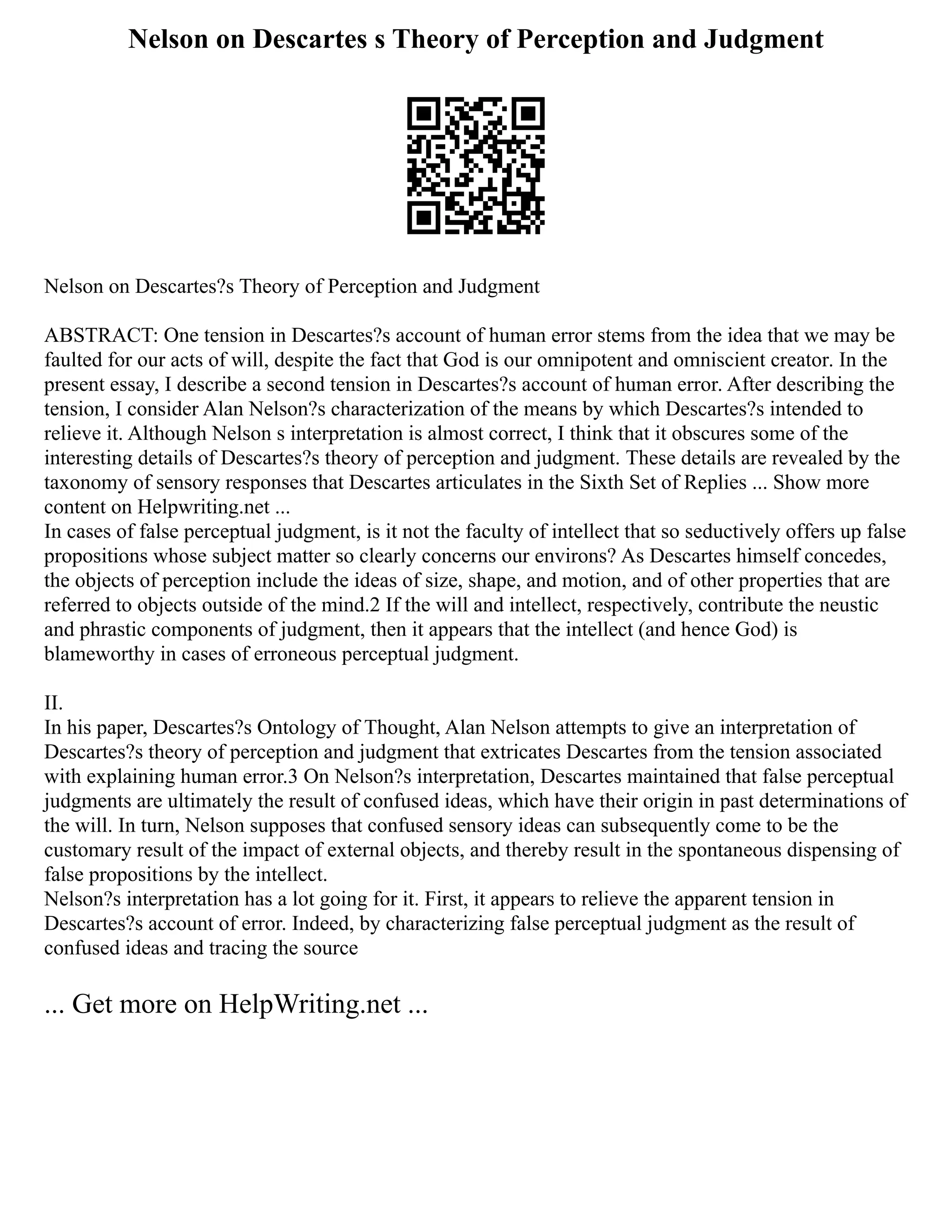 Nelson on Descartes s Theory of Perception and Judgment
Nelson on Descartes?s Theory of Perception and Judgment
ABSTRACT: One tension in Descartes?s account of human error stems from the idea that we may be
faulted for our acts of will, despite the fact that God is our omnipotent and omniscient creator. In the
present essay, I describe a second tension in Descartes?s account of human error. After describing the
tension, I consider Alan Nelson?s characterization of the means by which Descartes?s intended to
relieve it. Although Nelson s interpretation is almost correct, I think that it obscures some of the
interesting details of Descartes?s theory of perception and judgment. These details are revealed by the
taxonomy of sensory responses that Descartes articulates in the Sixth Set of Replies ... Show more
content on Helpwriting.net ...
In cases of false perceptual judgment, is it not the faculty of intellect that so seductively offers up false
propositions whose subject matter so clearly concerns our environs? As Descartes himself concedes,
the objects of perception include the ideas of size, shape, and motion, and of other properties that are
referred to objects outside of the mind.2 If the will and intellect, respectively, contribute the neustic
and phrastic components of judgment, then it appears that the intellect (and hence God) is
blameworthy in cases of erroneous perceptual judgment.
II.
In his paper, Descartes?s Ontology of Thought, Alan Nelson attempts to give an interpretation of
Descartes?s theory of perception and judgment that extricates Descartes from the tension associated
with explaining human error.3 On Nelson?s interpretation, Descartes maintained that false perceptual
judgments are ultimately the result of confused ideas, which have their origin in past determinations of
the will. In turn, Nelson supposes that confused sensory ideas can subsequently come to be the
customary result of the impact of external objects, and thereby result in the spontaneous dispensing of
false propositions by the intellect.
Nelson?s interpretation has a lot going for it. First, it appears to relieve the apparent tension in
Descartes?s account of error. Indeed, by characterizing false perceptual judgment as the result of
confused ideas and tracing the source
... Get more on HelpWriting.net ...
 