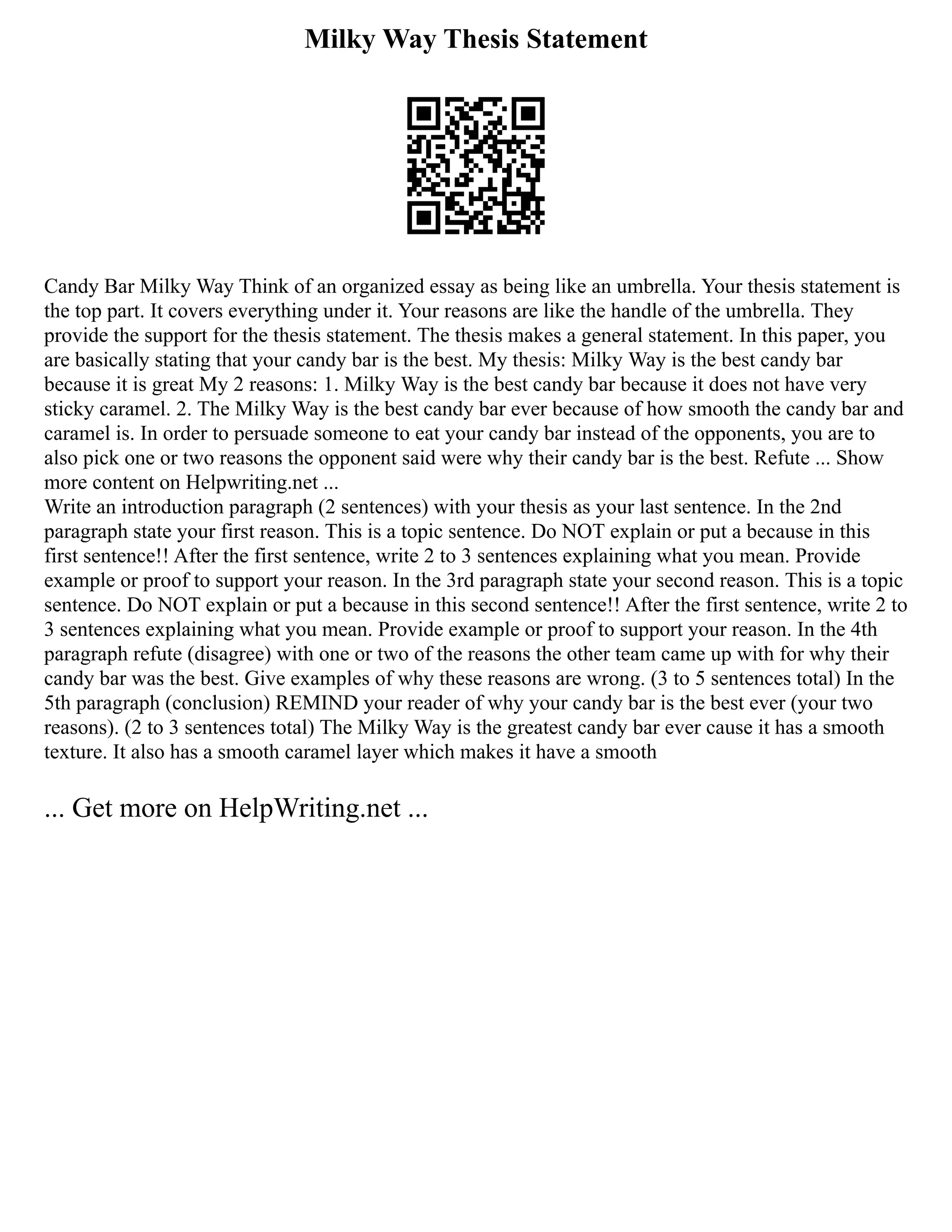Milky Way Thesis Statement
Candy Bar Milky Way Think of an organized essay as being like an umbrella. Your thesis statement is
the top part. It covers everything under it. Your reasons are like the handle of the umbrella. They
provide the support for the thesis statement. The thesis makes a general statement. In this paper, you
are basically stating that your candy bar is the best. My thesis: Milky Way is the best candy bar
because it is great My 2 reasons: 1. Milky Way is the best candy bar because it does not have very
sticky caramel. 2. The Milky Way is the best candy bar ever because of how smooth the candy bar and
caramel is. In order to persuade someone to eat your candy bar instead of the opponents, you are to
also pick one or two reasons the opponent said were why their candy bar is the best. Refute ... Show
more content on Helpwriting.net ...
Write an introduction paragraph (2 sentences) with your thesis as your last sentence. In the 2nd
paragraph state your first reason. This is a topic sentence. Do NOT explain or put a because in this
first sentence!! After the first sentence, write 2 to 3 sentences explaining what you mean. Provide
example or proof to support your reason. In the 3rd paragraph state your second reason. This is a topic
sentence. Do NOT explain or put a because in this second sentence!! After the first sentence, write 2 to
3 sentences explaining what you mean. Provide example or proof to support your reason. In the 4th
paragraph refute (disagree) with one or two of the reasons the other team came up with for why their
candy bar was the best. Give examples of why these reasons are wrong. (3 to 5 sentences total) In the
5th paragraph (conclusion) REMIND your reader of why your candy bar is the best ever (your two
reasons). (2 to 3 sentences total) The Milky Way is the greatest candy bar ever cause it has a smooth
texture. It also has a smooth caramel layer which makes it have a smooth
... Get more on HelpWriting.net ...
 