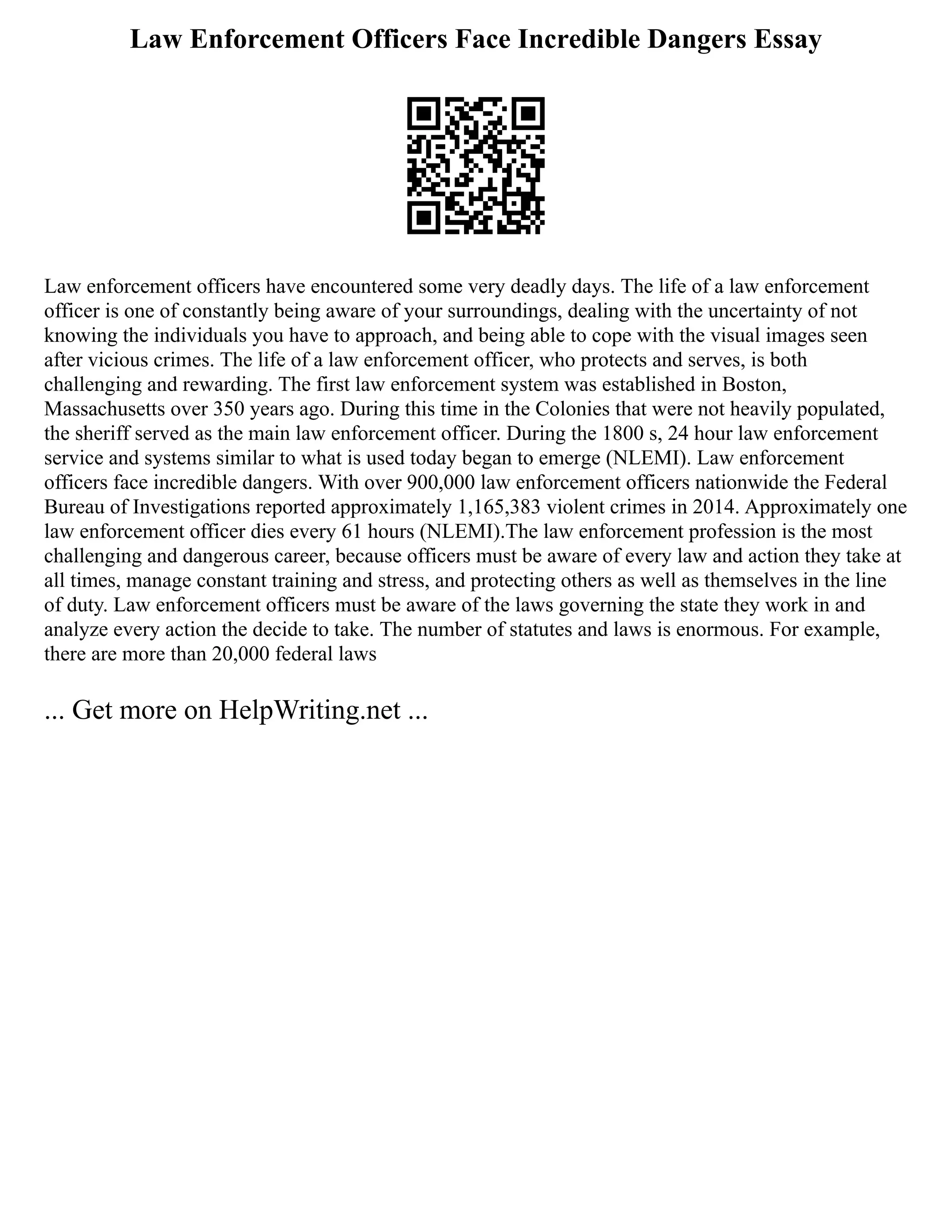 Law Enforcement Officers Face Incredible Dangers Essay
Law enforcement officers have encountered some very deadly days. The life of a law enforcement
officer is one of constantly being aware of your surroundings, dealing with the uncertainty of not
knowing the individuals you have to approach, and being able to cope with the visual images seen
after vicious crimes. The life of a law enforcement officer, who protects and serves, is both
challenging and rewarding. The first law enforcement system was established in Boston,
Massachusetts over 350 years ago. During this time in the Colonies that were not heavily populated,
the sheriff served as the main law enforcement officer. During the 1800 s, 24 hour law enforcement
service and systems similar to what is used today began to emerge (NLEMI). Law enforcement
officers face incredible dangers. With over 900,000 law enforcement officers nationwide the Federal
Bureau of Investigations reported approximately 1,165,383 violent crimes in 2014. Approximately one
law enforcement officer dies every 61 hours (NLEMI).The law enforcement profession is the most
challenging and dangerous career, because officers must be aware of every law and action they take at
all times, manage constant training and stress, and protecting others as well as themselves in the line
of duty. Law enforcement officers must be aware of the laws governing the state they work in and
analyze every action the decide to take. The number of statutes and laws is enormous. For example,
there are more than 20,000 federal laws
... Get more on HelpWriting.net ...
 