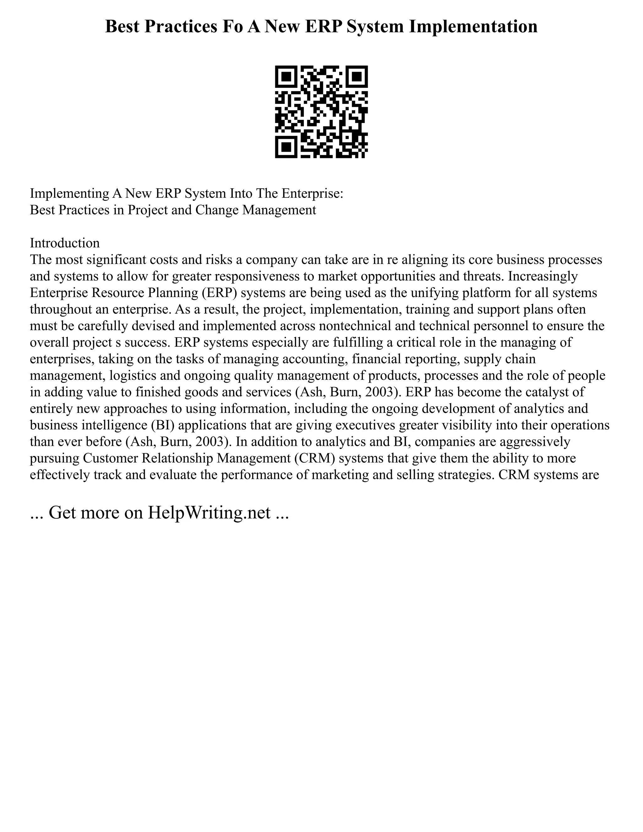 Best Practices Fo A New ERP System Implementation
Implementing A New ERP System Into The Enterprise:
Best Practices in Project and Change Management
Introduction
The most significant costs and risks a company can take are in re aligning its core business processes
and systems to allow for greater responsiveness to market opportunities and threats. Increasingly
Enterprise Resource Planning (ERP) systems are being used as the unifying platform for all systems
throughout an enterprise. As a result, the project, implementation, training and support plans often
must be carefully devised and implemented across nontechnical and technical personnel to ensure the
overall project s success. ERP systems especially are fulfilling a critical role in the managing of
enterprises, taking on the tasks of managing accounting, financial reporting, supply chain
management, logistics and ongoing quality management of products, processes and the role of people
in adding value to finished goods and services (Ash, Burn, 2003). ERP has become the catalyst of
entirely new approaches to using information, including the ongoing development of analytics and
business intelligence (BI) applications that are giving executives greater visibility into their operations
than ever before (Ash, Burn, 2003). In addition to analytics and BI, companies are aggressively
pursuing Customer Relationship Management (CRM) systems that give them the ability to more
effectively track and evaluate the performance of marketing and selling strategies. CRM systems are
... Get more on HelpWriting.net ...
 