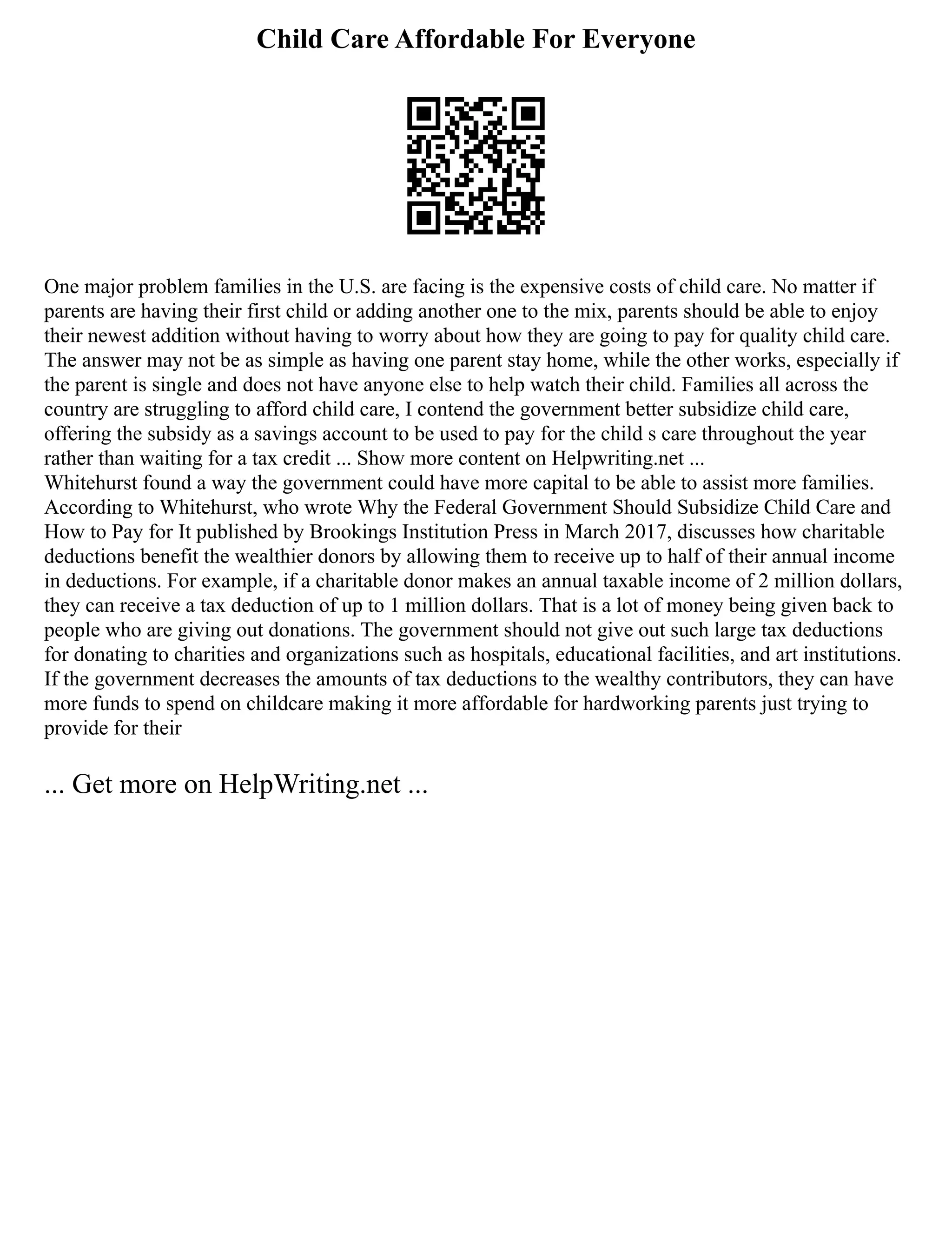 Child Care Affordable For Everyone
One major problem families in the U.S. are facing is the expensive costs of child care. No matter if
parents are having their first child or adding another one to the mix, parents should be able to enjoy
their newest addition without having to worry about how they are going to pay for quality child care.
The answer may not be as simple as having one parent stay home, while the other works, especially if
the parent is single and does not have anyone else to help watch their child. Families all across the
country are struggling to afford child care, I contend the government better subsidize child care,
offering the subsidy as a savings account to be used to pay for the child s care throughout the year
rather than waiting for a tax credit ... Show more content on Helpwriting.net ...
Whitehurst found a way the government could have more capital to be able to assist more families.
According to Whitehurst, who wrote Why the Federal Government Should Subsidize Child Care and
How to Pay for It published by Brookings Institution Press in March 2017, discusses how charitable
deductions benefit the wealthier donors by allowing them to receive up to half of their annual income
in deductions. For example, if a charitable donor makes an annual taxable income of 2 million dollars,
they can receive a tax deduction of up to 1 million dollars. That is a lot of money being given back to
people who are giving out donations. The government should not give out such large tax deductions
for donating to charities and organizations such as hospitals, educational facilities, and art institutions.
If the government decreases the amounts of tax deductions to the wealthy contributors, they can have
more funds to spend on childcare making it more affordable for hardworking parents just trying to
provide for their
... Get more on HelpWriting.net ...
 