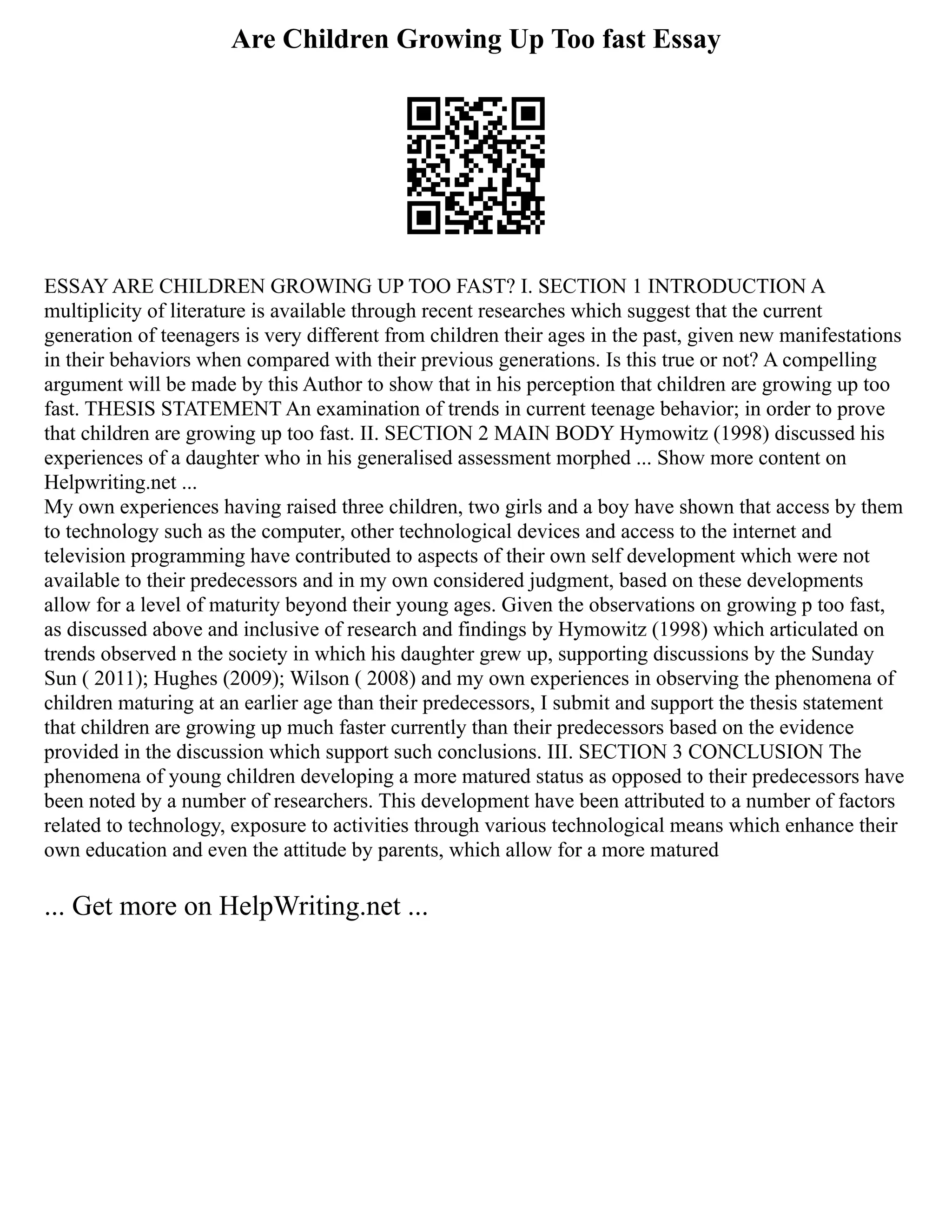 Are Children Growing Up Too fast Essay
ESSAY ARE CHILDREN GROWING UP TOO FAST? I. SECTION 1 INTRODUCTION A
multiplicity of literature is available through recent researches which suggest that the current
generation of teenagers is very different from children their ages in the past, given new manifestations
in their behaviors when compared with their previous generations. Is this true or not? A compelling
argument will be made by this Author to show that in his perception that children are growing up too
fast. THESIS STATEMENT An examination of trends in current teenage behavior; in order to prove
that children are growing up too fast. II. SECTION 2 MAIN BODY Hymowitz (1998) discussed his
experiences of a daughter who in his generalised assessment morphed ... Show more content on
Helpwriting.net ...
My own experiences having raised three children, two girls and a boy have shown that access by them
to technology such as the computer, other technological devices and access to the internet and
television programming have contributed to aspects of their own self development which were not
available to their predecessors and in my own considered judgment, based on these developments
allow for a level of maturity beyond their young ages. Given the observations on growing p too fast,
as discussed above and inclusive of research and findings by Hymowitz (1998) which articulated on
trends observed n the society in which his daughter grew up, supporting discussions by the Sunday
Sun ( 2011); Hughes (2009); Wilson ( 2008) and my own experiences in observing the phenomena of
children maturing at an earlier age than their predecessors, I submit and support the thesis statement
that children are growing up much faster currently than their predecessors based on the evidence
provided in the discussion which support such conclusions. III. SECTION 3 CONCLUSION The
phenomena of young children developing a more matured status as opposed to their predecessors have
been noted by a number of researchers. This development have been attributed to a number of factors
related to technology, exposure to activities through various technological means which enhance their
own education and even the attitude by parents, which allow for a more matured
... Get more on HelpWriting.net ...
 