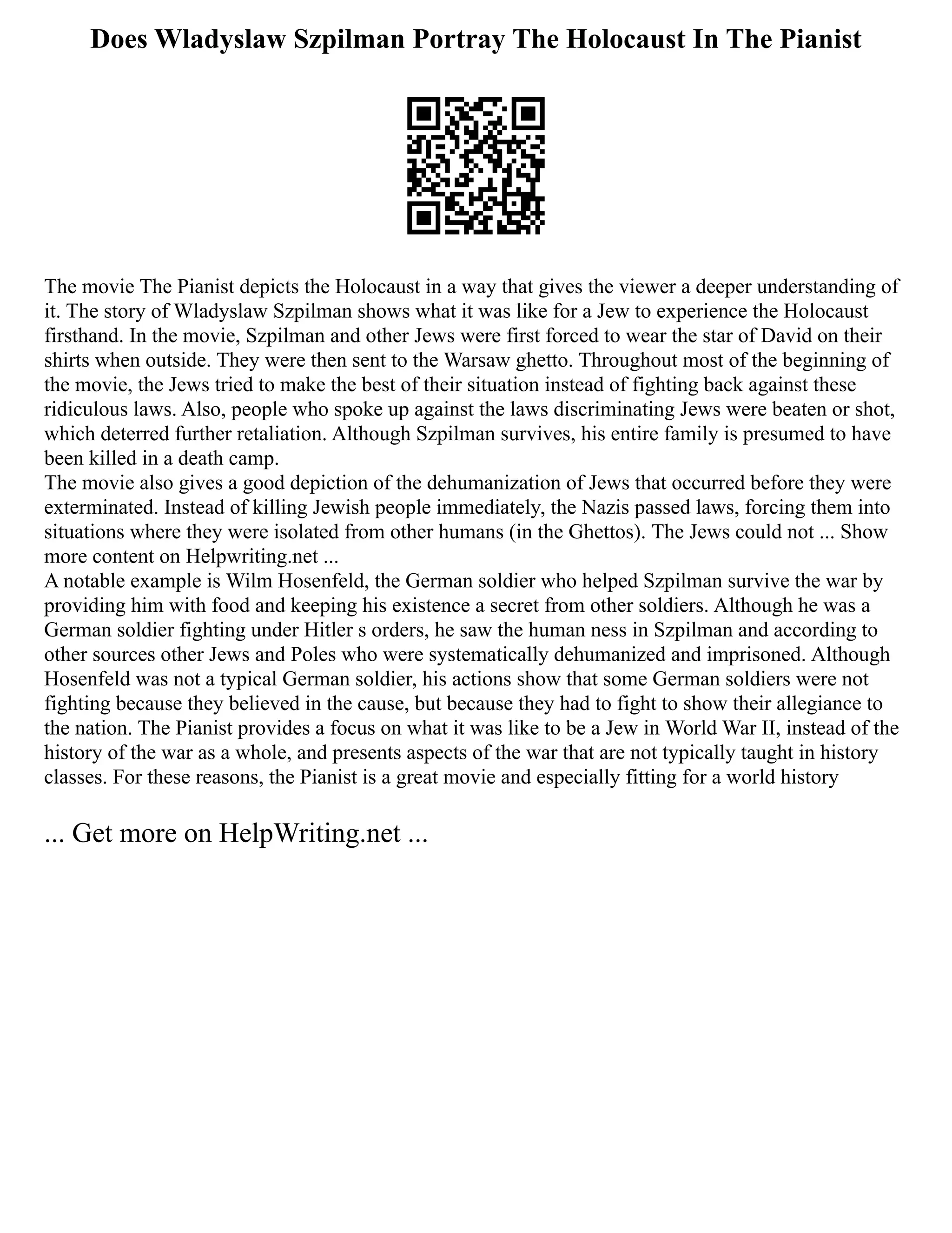 Does Wladyslaw Szpilman Portray The Holocaust In The Pianist
The movie The Pianist depicts the Holocaust in a way that gives the viewer a deeper understanding of
it. The story of Wladyslaw Szpilman shows what it was like for a Jew to experience the Holocaust
firsthand. In the movie, Szpilman and other Jews were first forced to wear the star of David on their
shirts when outside. They were then sent to the Warsaw ghetto. Throughout most of the beginning of
the movie, the Jews tried to make the best of their situation instead of fighting back against these
ridiculous laws. Also, people who spoke up against the laws discriminating Jews were beaten or shot,
which deterred further retaliation. Although Szpilman survives, his entire family is presumed to have
been killed in a death camp.
The movie also gives a good depiction of the dehumanization of Jews that occurred before they were
exterminated. Instead of killing Jewish people immediately, the Nazis passed laws, forcing them into
situations where they were isolated from other humans (in the Ghettos). The Jews could not ... Show
more content on Helpwriting.net ...
A notable example is Wilm Hosenfeld, the German soldier who helped Szpilman survive the war by
providing him with food and keeping his existence a secret from other soldiers. Although he was a
German soldier fighting under Hitler s orders, he saw the human ness in Szpilman and according to
other sources other Jews and Poles who were systematically dehumanized and imprisoned. Although
Hosenfeld was not a typical German soldier, his actions show that some German soldiers were not
fighting because they believed in the cause, but because they had to fight to show their allegiance to
the nation. The Pianist provides a focus on what it was like to be a Jew in World War II, instead of the
history of the war as a whole, and presents aspects of the war that are not typically taught in history
classes. For these reasons, the Pianist is a great movie and especially fitting for a world history
... Get more on HelpWriting.net ...
 