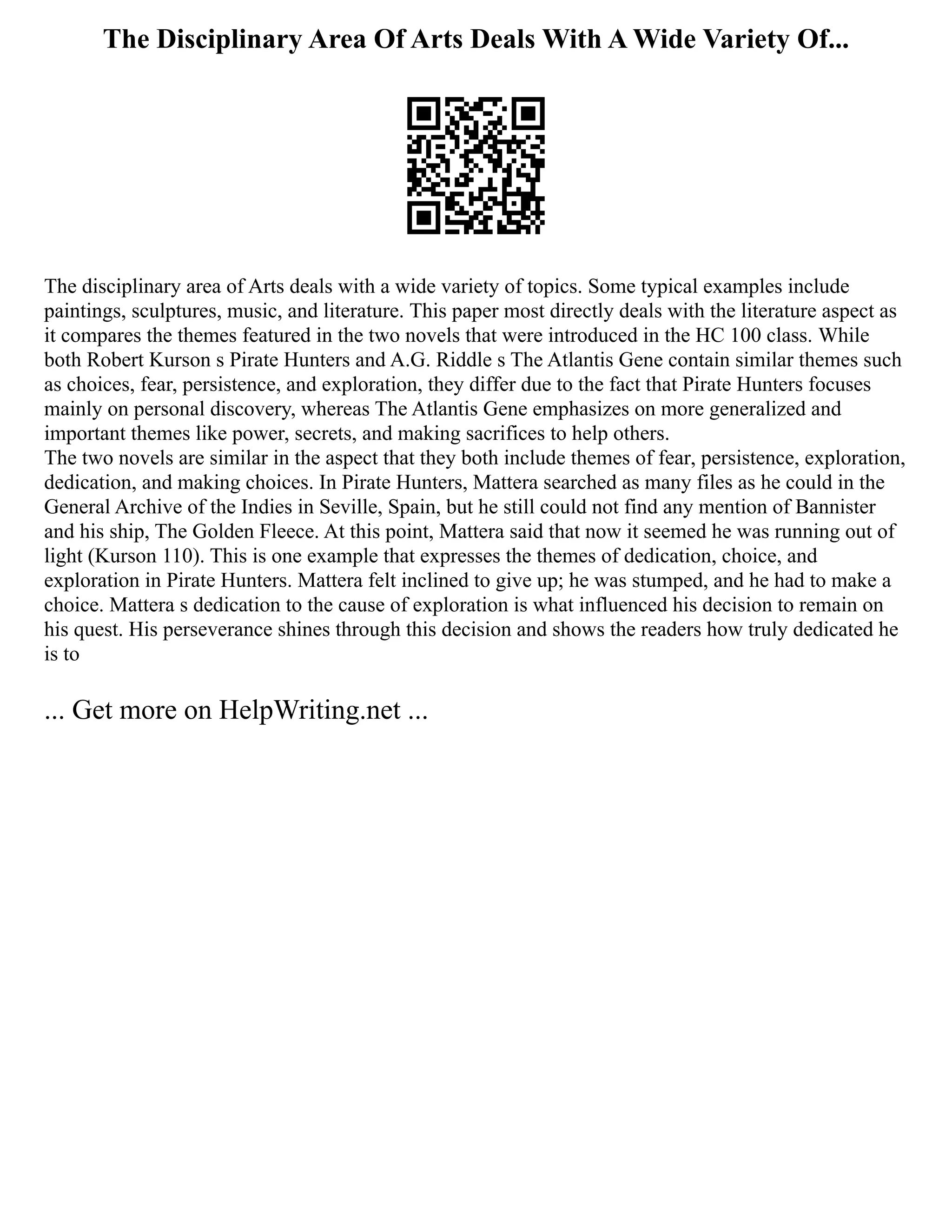 The Disciplinary Area Of Arts Deals With A Wide Variety Of...
The disciplinary area of Arts deals with a wide variety of topics. Some typical examples include
paintings, sculptures, music, and literature. This paper most directly deals with the literature aspect as
it compares the themes featured in the two novels that were introduced in the HC 100 class. While
both Robert Kurson s Pirate Hunters and A.G. Riddle s The Atlantis Gene contain similar themes such
as choices, fear, persistence, and exploration, they differ due to the fact that Pirate Hunters focuses
mainly on personal discovery, whereas The Atlantis Gene emphasizes on more generalized and
important themes like power, secrets, and making sacrifices to help others.
The two novels are similar in the aspect that they both include themes of fear, persistence, exploration,
dedication, and making choices. In Pirate Hunters, Mattera searched as many files as he could in the
General Archive of the Indies in Seville, Spain, but he still could not find any mention of Bannister
and his ship, The Golden Fleece. At this point, Mattera said that now it seemed he was running out of
light (Kurson 110). This is one example that expresses the themes of dedication, choice, and
exploration in Pirate Hunters. Mattera felt inclined to give up; he was stumped, and he had to make a
choice. Mattera s dedication to the cause of exploration is what influenced his decision to remain on
his quest. His perseverance shines through this decision and shows the readers how truly dedicated he
is to
... Get more on HelpWriting.net ...
 