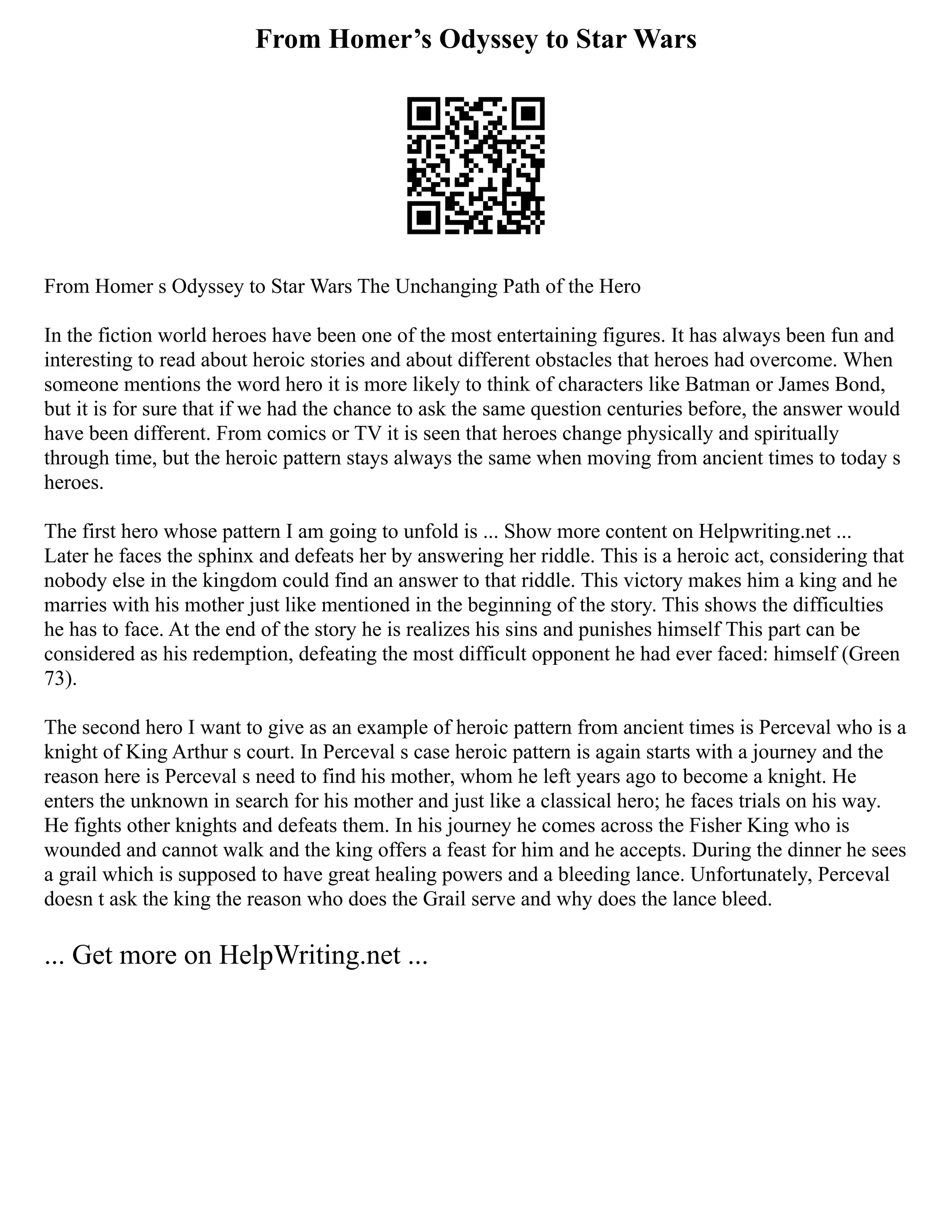 From Homer’s Odyssey to Star Wars
From Homer s Odyssey to Star Wars The Unchanging Path of the Hero
In the fiction world heroes have been one of the most entertaining figures. It has always been fun and
interesting to read about heroic stories and about different obstacles that heroes had overcome. When
someone mentions the word hero it is more likely to think of characters like Batman or James Bond,
but it is for sure that if we had the chance to ask the same question centuries before, the answer would
have been different. From comics or TV it is seen that heroes change physically and spiritually
through time, but the heroic pattern stays always the same when moving from ancient times to today s
heroes.
The first hero whose pattern I am going to unfold is ... Show more content on Helpwriting.net ...
Later he faces the sphinx and defeats her by answering her riddle. This is a heroic act, considering that
nobody else in the kingdom could find an answer to that riddle. This victory makes him a king and he
marries with his mother just like mentioned in the beginning of the story. This shows the difficulties
he has to face. At the end of the story he is realizes his sins and punishes himself This part can be
considered as his redemption, defeating the most difficult opponent he had ever faced: himself (Green
73).
The second hero I want to give as an example of heroic pattern from ancient times is Perceval who is a
knight of King Arthur s court. In Perceval s case heroic pattern is again starts with a journey and the
reason here is Perceval s need to find his mother, whom he left years ago to become a knight. He
enters the unknown in search for his mother and just like a classical hero; he faces trials on his way.
He fights other knights and defeats them. In his journey he comes across the Fisher King who is
wounded and cannot walk and the king offers a feast for him and he accepts. During the dinner he sees
a grail which is supposed to have great healing powers and a bleeding lance. Unfortunately, Perceval
doesn t ask the king the reason who does the Grail serve and why does the lance bleed.
... Get more on HelpWriting.net ...
 
