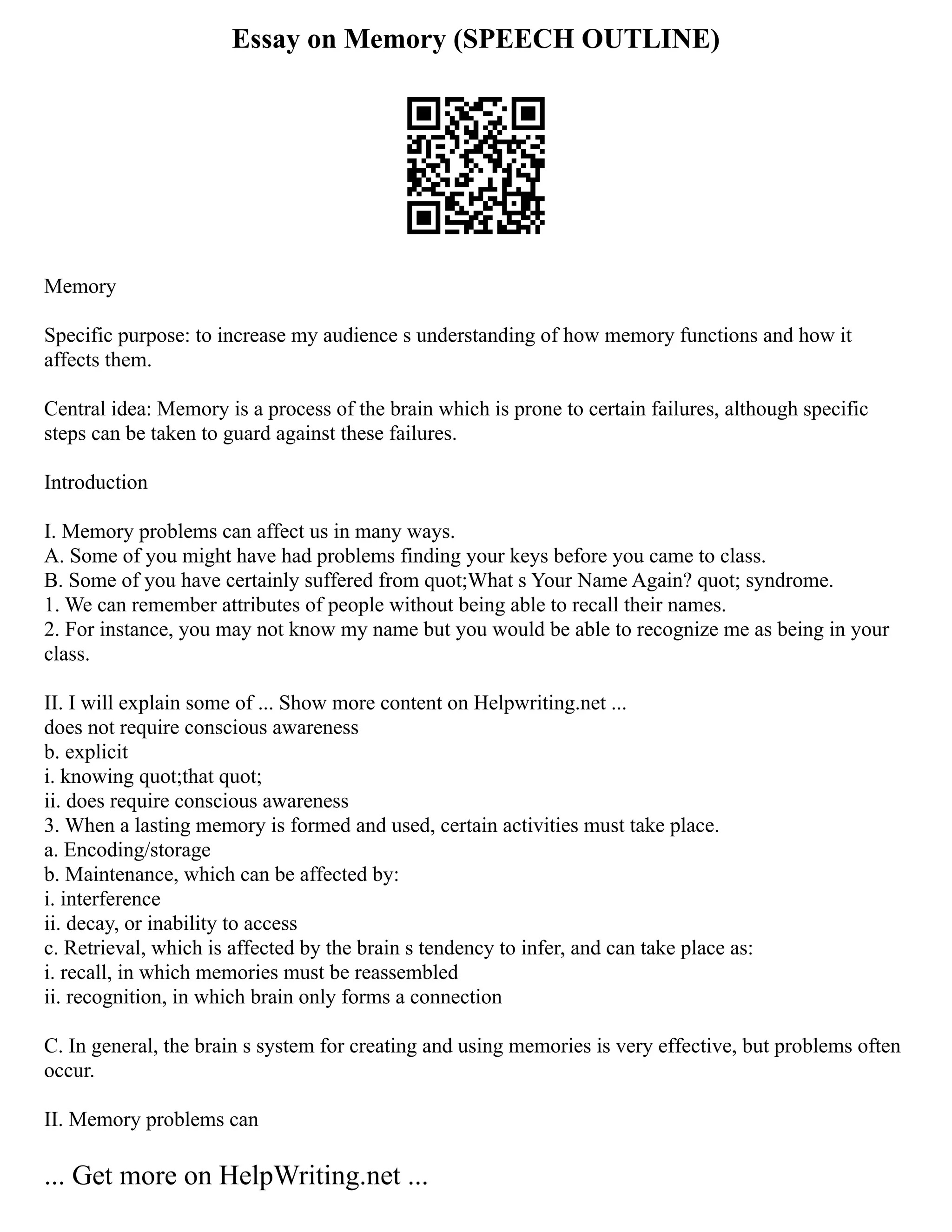 Essay on Memory (SPEECH OUTLINE)
Memory
Specific purpose: to increase my audience s understanding of how memory functions and how it
affects them.
Central idea: Memory is a process of the brain which is prone to certain failures, although specific
steps can be taken to guard against these failures.
Introduction
I. Memory problems can affect us in many ways.
A. Some of you might have had problems finding your keys before you came to class.
B. Some of you have certainly suffered from quot;What s Your Name Again? quot; syndrome.
1. We can remember attributes of people without being able to recall their names.
2. For instance, you may not know my name but you would be able to recognize me as being in your
class.
II. I will explain some of ... Show more content on Helpwriting.net ...
does not require conscious awareness
b. explicit
i. knowing quot;that quot;
ii. does require conscious awareness
3. When a lasting memory is formed and used, certain activities must take place.
a. Encoding/storage
b. Maintenance, which can be affected by:
i. interference
ii. decay, or inability to access
c. Retrieval, which is affected by the brain s tendency to infer, and can take place as:
i. recall, in which memories must be reassembled
ii. recognition, in which brain only forms a connection
C. In general, the brain s system for creating and using memories is very effective, but problems often
occur.
II. Memory problems can
... Get more on HelpWriting.net ...
 
