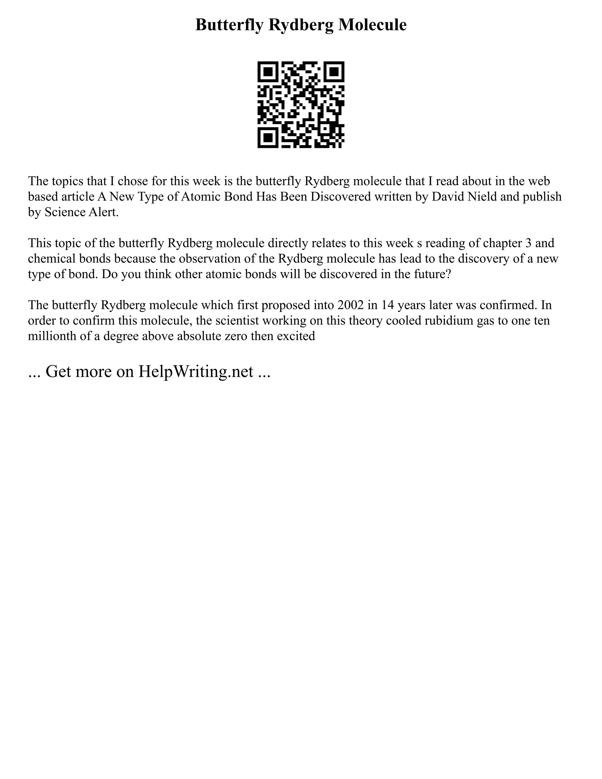 Butterfly Rydberg Molecule
The topics that I chose for this week is the butterfly Rydberg molecule that I read about in the web
based article A New Type of Atomic Bond Has Been Discovered written by David Nield and publish
by Science Alert.
This topic of the butterfly Rydberg molecule directly relates to this week s reading of chapter 3 and
chemical bonds because the observation of the Rydberg molecule has lead to the discovery of a new
type of bond. Do you think other atomic bonds will be discovered in the future?
The butterfly Rydberg molecule which first proposed into 2002 in 14 years later was confirmed. In
order to confirm this molecule, the scientist working on this theory cooled rubidium gas to one ten
millionth of a degree above absolute zero then excited
... Get more on HelpWriting.net ...
 