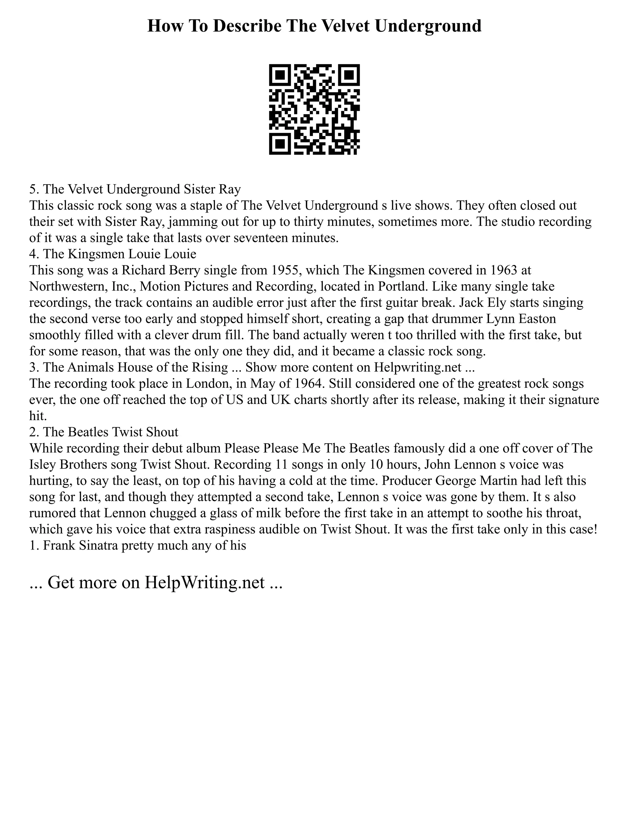 How To Describe The Velvet Underground
5. The Velvet Underground Sister Ray
This classic rock song was a staple of The Velvet Underground s live shows. They often closed out
their set with Sister Ray, jamming out for up to thirty minutes, sometimes more. The studio recording
of it was a single take that lasts over seventeen minutes.
4. The Kingsmen Louie Louie
This song was a Richard Berry single from 1955, which The Kingsmen covered in 1963 at
Northwestern, Inc., Motion Pictures and Recording, located in Portland. Like many single take
recordings, the track contains an audible error just after the first guitar break. Jack Ely starts singing
the second verse too early and stopped himself short, creating a gap that drummer Lynn Easton
smoothly filled with a clever drum fill. The band actually weren t too thrilled with the first take, but
for some reason, that was the only one they did, and it became a classic rock song.
3. The Animals House of the Rising ... Show more content on Helpwriting.net ...
The recording took place in London, in May of 1964. Still considered one of the greatest rock songs
ever, the one off reached the top of US and UK charts shortly after its release, making it their signature
hit.
2. The Beatles Twist Shout
While recording their debut album Please Please Me The Beatles famously did a one off cover of The
Isley Brothers song Twist Shout. Recording 11 songs in only 10 hours, John Lennon s voice was
hurting, to say the least, on top of his having a cold at the time. Producer George Martin had left this
song for last, and though they attempted a second take, Lennon s voice was gone by them. It s also
rumored that Lennon chugged a glass of milk before the first take in an attempt to soothe his throat,
which gave his voice that extra raspiness audible on Twist Shout. It was the first take only in this case!
1. Frank Sinatra pretty much any of his
... Get more on HelpWriting.net ...
 