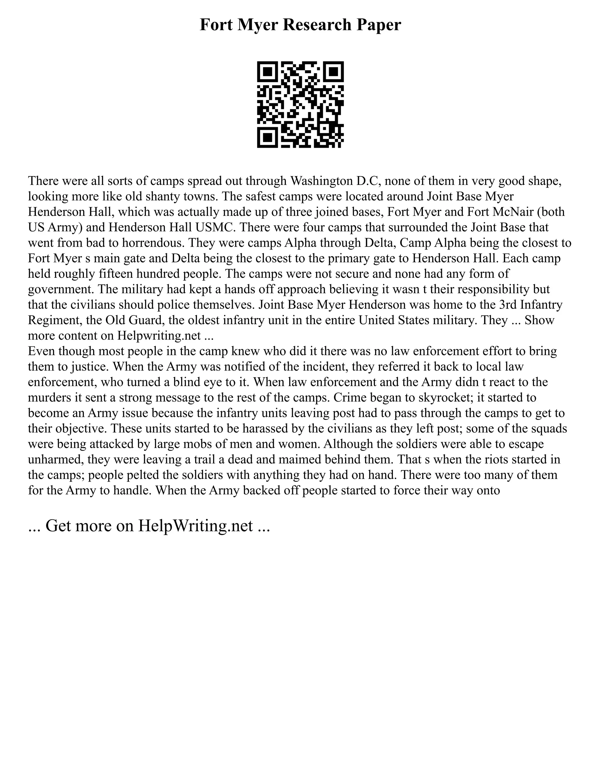 Fort Myer Research Paper
There were all sorts of camps spread out through Washington D.C, none of them in very good shape,
looking more like old shanty towns. The safest camps were located around Joint Base Myer
Henderson Hall, which was actually made up of three joined bases, Fort Myer and Fort McNair (both
US Army) and Henderson Hall USMC. There were four camps that surrounded the Joint Base that
went from bad to horrendous. They were camps Alpha through Delta, Camp Alpha being the closest to
Fort Myer s main gate and Delta being the closest to the primary gate to Henderson Hall. Each camp
held roughly fifteen hundred people. The camps were not secure and none had any form of
government. The military had kept a hands off approach believing it wasn t their responsibility but
that the civilians should police themselves. Joint Base Myer Henderson was home to the 3rd Infantry
Regiment, the Old Guard, the oldest infantry unit in the entire United States military. They ... Show
more content on Helpwriting.net ...
Even though most people in the camp knew who did it there was no law enforcement effort to bring
them to justice. When the Army was notified of the incident, they referred it back to local law
enforcement, who turned a blind eye to it. When law enforcement and the Army didn t react to the
murders it sent a strong message to the rest of the camps. Crime began to skyrocket; it started to
become an Army issue because the infantry units leaving post had to pass through the camps to get to
their objective. These units started to be harassed by the civilians as they left post; some of the squads
were being attacked by large mobs of men and women. Although the soldiers were able to escape
unharmed, they were leaving a trail a dead and maimed behind them. That s when the riots started in
the camps; people pelted the soldiers with anything they had on hand. There were too many of them
for the Army to handle. When the Army backed off people started to force their way onto
... Get more on HelpWriting.net ...
 
