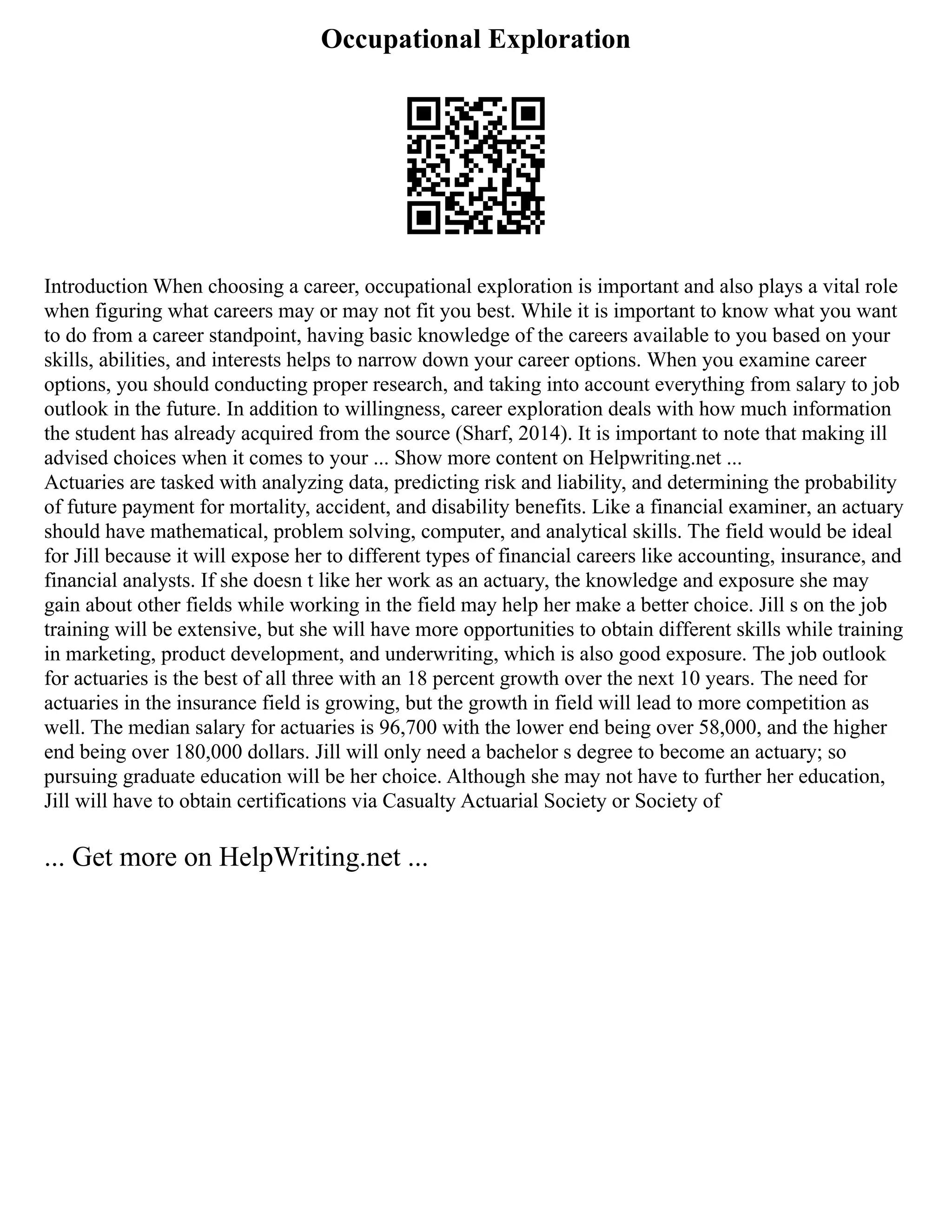 Occupational Exploration
Introduction When choosing a career, occupational exploration is important and also plays a vital role
when figuring what careers may or may not fit you best. While it is important to know what you want
to do from a career standpoint, having basic knowledge of the careers available to you based on your
skills, abilities, and interests helps to narrow down your career options. When you examine career
options, you should conducting proper research, and taking into account everything from salary to job
outlook in the future. In addition to willingness, career exploration deals with how much information
the student has already acquired from the source (Sharf, 2014). It is important to note that making ill
advised choices when it comes to your ... Show more content on Helpwriting.net ...
Actuaries are tasked with analyzing data, predicting risk and liability, and determining the probability
of future payment for mortality, accident, and disability benefits. Like a financial examiner, an actuary
should have mathematical, problem solving, computer, and analytical skills. The field would be ideal
for Jill because it will expose her to different types of financial careers like accounting, insurance, and
financial analysts. If she doesn t like her work as an actuary, the knowledge and exposure she may
gain about other fields while working in the field may help her make a better choice. Jill s on the job
training will be extensive, but she will have more opportunities to obtain different skills while training
in marketing, product development, and underwriting, which is also good exposure. The job outlook
for actuaries is the best of all three with an 18 percent growth over the next 10 years. The need for
actuaries in the insurance field is growing, but the growth in field will lead to more competition as
well. The median salary for actuaries is 96,700 with the lower end being over 58,000, and the higher
end being over 180,000 dollars. Jill will only need a bachelor s degree to become an actuary; so
pursuing graduate education will be her choice. Although she may not have to further her education,
Jill will have to obtain certifications via Casualty Actuarial Society or Society of
... Get more on HelpWriting.net ...
 