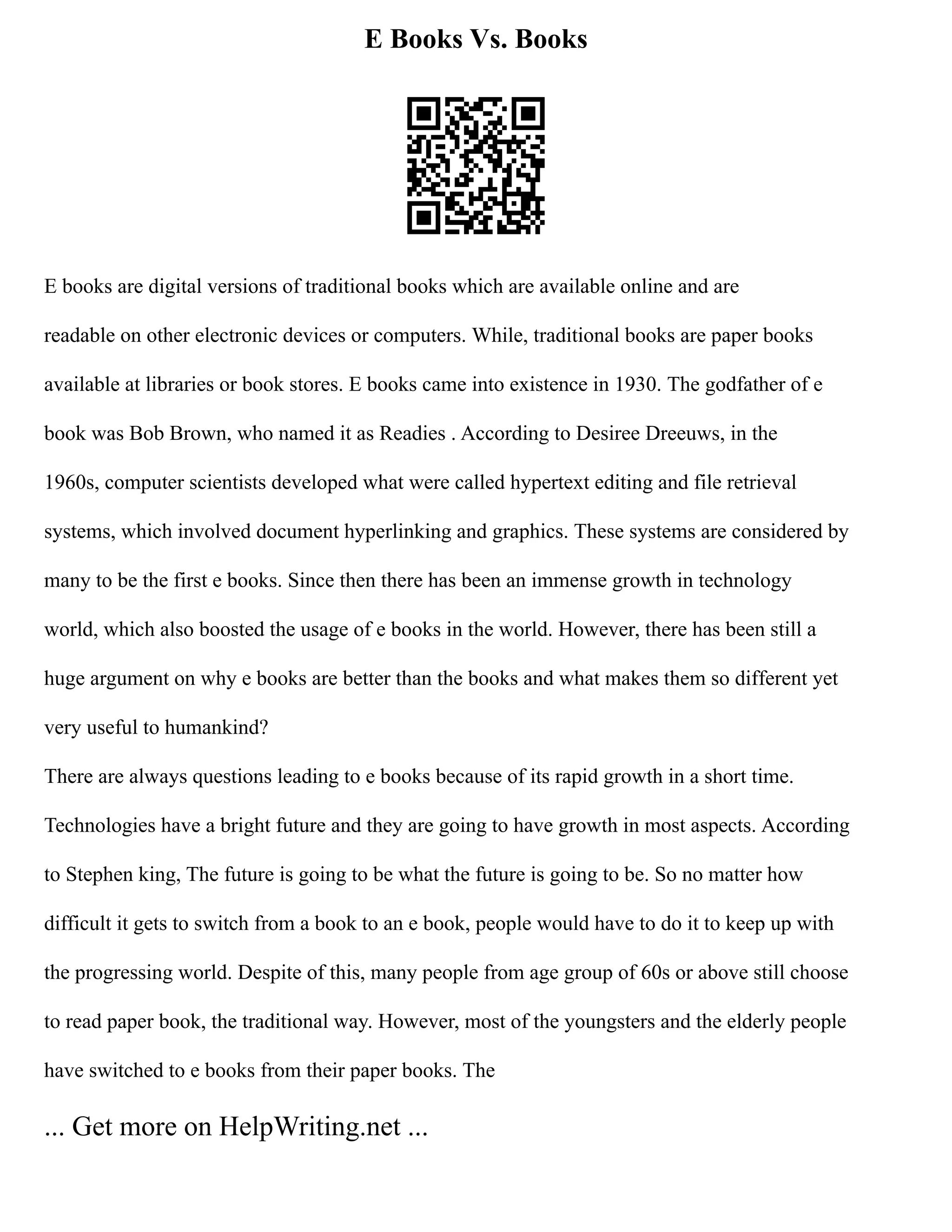 E Books Vs. Books
E books are digital versions of traditional books which are available online and are
readable on other electronic devices or computers. While, traditional books are paper books
available at libraries or book stores. E books came into existence in 1930. The godfather of e
book was Bob Brown, who named it as Readies . According to Desiree Dreeuws, in the
1960s, computer scientists developed what were called hypertext editing and file retrieval
systems, which involved document hyperlinking and graphics. These systems are considered by
many to be the first e books. Since then there has been an immense growth in technology
world, which also boosted the usage of e books in the world. However, there has been still a
huge argument on why e books are better than the books and what makes them so different yet
very useful to humankind?
There are always questions leading to e books because of its rapid growth in a short time.
Technologies have a bright future and they are going to have growth in most aspects. According
to Stephen king, The future is going to be what the future is going to be. So no matter how
difficult it gets to switch from a book to an e book, people would have to do it to keep up with
the progressing world. Despite of this, many people from age group of 60s or above still choose
to read paper book, the traditional way. However, most of the youngsters and the elderly people
have switched to e books from their paper books. The
... Get more on HelpWriting.net ...
 