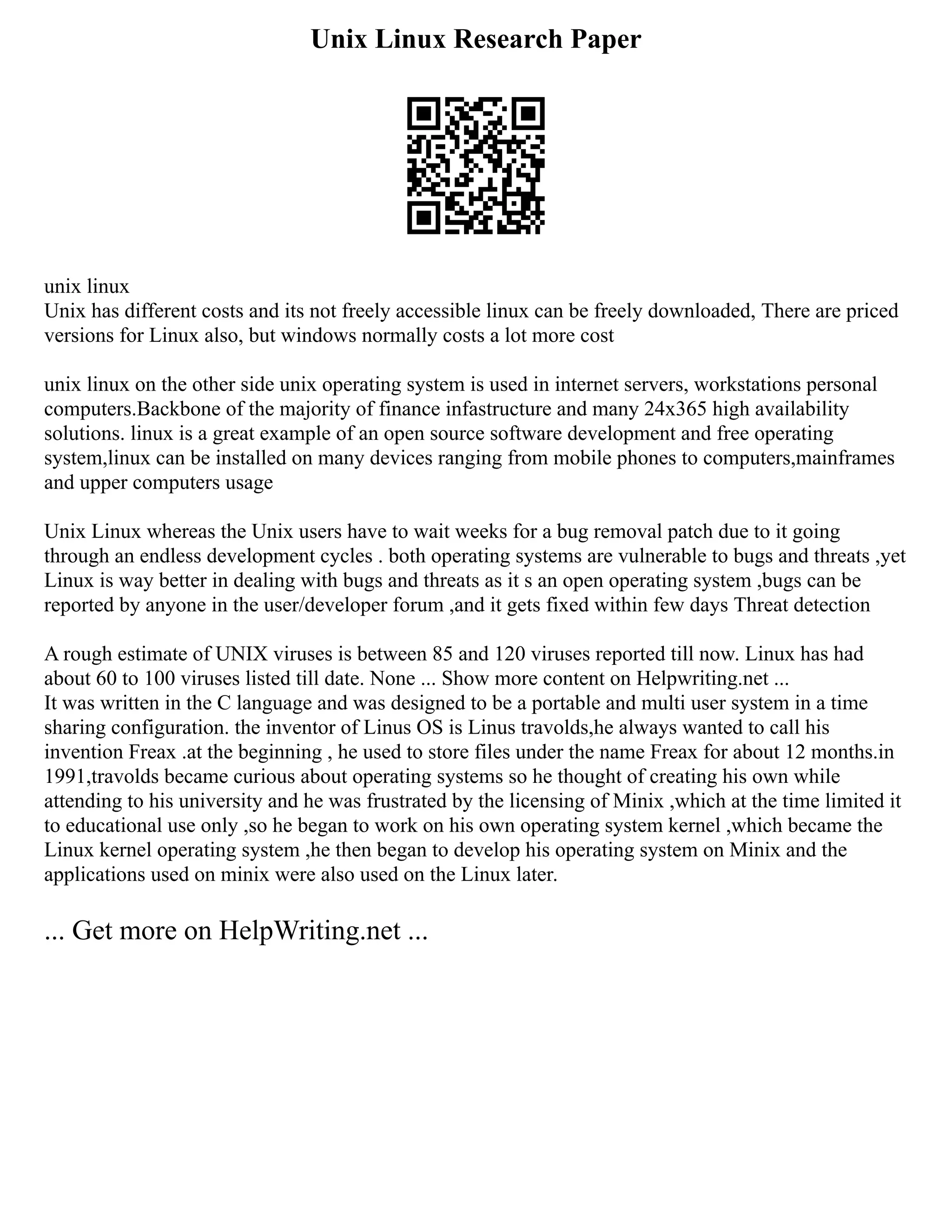 Unix Linux Research Paper
unix linux
Unix has different costs and its not freely accessible linux can be freely downloaded, There are priced
versions for Linux also, but windows normally costs a lot more cost
unix linux on the other side unix operating system is used in internet servers, workstations personal
computers.Backbone of the majority of finance infastructure and many 24x365 high availability
solutions. linux is a great example of an open source software development and free operating
system,linux can be installed on many devices ranging from mobile phones to computers,mainframes
and upper computers usage
Unix Linux whereas the Unix users have to wait weeks for a bug removal patch due to it going
through an endless development cycles . both operating systems are vulnerable to bugs and threats ,yet
Linux is way better in dealing with bugs and threats as it s an open operating system ,bugs can be
reported by anyone in the user/developer forum ,and it gets fixed within few days Threat detection
A rough estimate of UNIX viruses is between 85 and 120 viruses reported till now. Linux has had
about 60 to 100 viruses listed till date. None ... Show more content on Helpwriting.net ...
It was written in the C language and was designed to be a portable and multi user system in a time
sharing configuration. the inventor of Linus OS is Linus travolds,he always wanted to call his
invention Freax .at the beginning , he used to store files under the name Freax for about 12 months.in
1991,travolds became curious about operating systems so he thought of creating his own while
attending to his university and he was frustrated by the licensing of Minix ,which at the time limited it
to educational use only ,so he began to work on his own operating system kernel ,which became the
Linux kernel operating system ,he then began to develop his operating system on Minix and the
applications used on minix were also used on the Linux later.
... Get more on HelpWriting.net ...
 