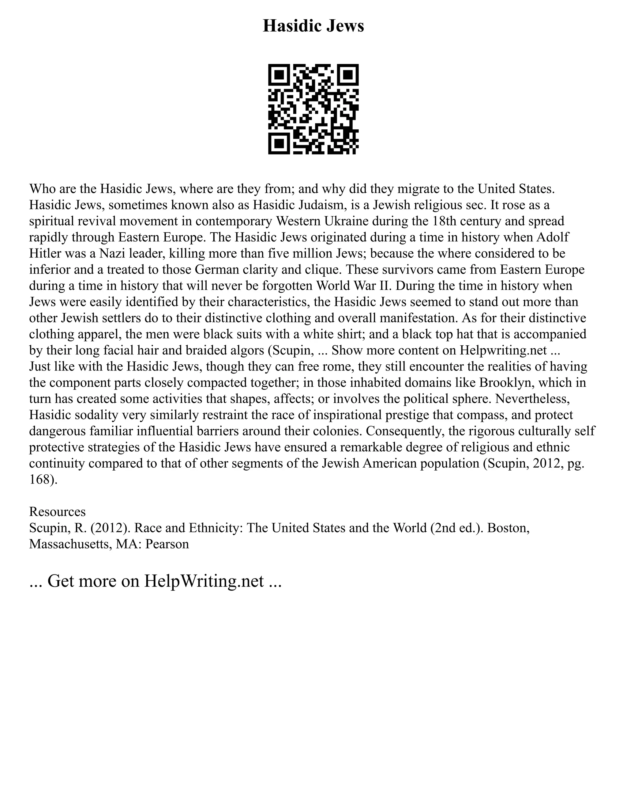 Hasidic Jews
Who are the Hasidic Jews, where are they from; and why did they migrate to the United States.
Hasidic Jews, sometimes known also as Hasidic Judaism, is a Jewish religious sec. It rose as a
spiritual revival movement in contemporary Western Ukraine during the 18th century and spread
rapidly through Eastern Europe. The Hasidic Jews originated during a time in history when Adolf
Hitler was a Nazi leader, killing more than five million Jews; because the where considered to be
inferior and a treated to those German clarity and clique. These survivors came from Eastern Europe
during a time in history that will never be forgotten World War II. During the time in history when
Jews were easily identified by their characteristics, the Hasidic Jews seemed to stand out more than
other Jewish settlers do to their distinctive clothing and overall manifestation. As for their distinctive
clothing apparel, the men were black suits with a white shirt; and a black top hat that is accompanied
by their long facial hair and braided algors (Scupin, ... Show more content on Helpwriting.net ...
Just like with the Hasidic Jews, though they can free rome, they still encounter the realities of having
the component parts closely compacted together; in those inhabited domains like Brooklyn, which in
turn has created some activities that shapes, affects; or involves the political sphere. Nevertheless,
Hasidic sodality very similarly restraint the race of inspirational prestige that compass, and protect
dangerous familiar influential barriers around their colonies. Consequently, the rigorous culturally self
protective strategies of the Hasidic Jews have ensured a remarkable degree of religious and ethnic
continuity compared to that of other segments of the Jewish American population (Scupin, 2012, pg.
168).
Resources
Scupin, R. (2012). Race and Ethnicity: The United States and the World (2nd ed.). Boston,
Massachusetts, MA: Pearson
... Get more on HelpWriting.net ...
 
