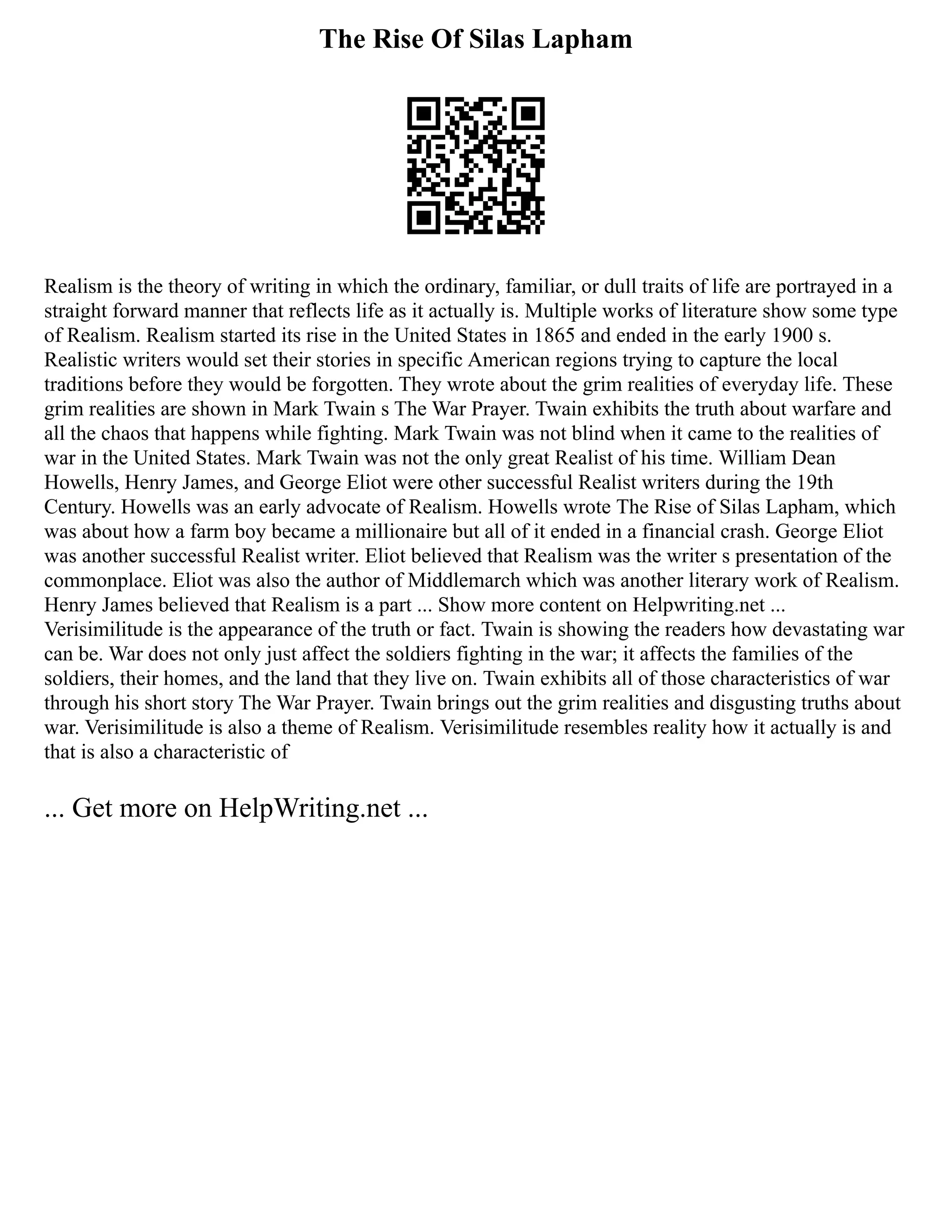 The Rise Of Silas Lapham
Realism is the theory of writing in which the ordinary, familiar, or dull traits of life are portrayed in a
straight forward manner that reflects life as it actually is. Multiple works of literature show some type
of Realism. Realism started its rise in the United States in 1865 and ended in the early 1900 s.
Realistic writers would set their stories in specific American regions trying to capture the local
traditions before they would be forgotten. They wrote about the grim realities of everyday life. These
grim realities are shown in Mark Twain s The War Prayer. Twain exhibits the truth about warfare and
all the chaos that happens while fighting. Mark Twain was not blind when it came to the realities of
war in the United States. Mark Twain was not the only great Realist of his time. William Dean
Howells, Henry James, and George Eliot were other successful Realist writers during the 19th
Century. Howells was an early advocate of Realism. Howells wrote The Rise of Silas Lapham, which
was about how a farm boy became a millionaire but all of it ended in a financial crash. George Eliot
was another successful Realist writer. Eliot believed that Realism was the writer s presentation of the
commonplace. Eliot was also the author of Middlemarch which was another literary work of Realism.
Henry James believed that Realism is a part ... Show more content on Helpwriting.net ...
Verisimilitude is the appearance of the truth or fact. Twain is showing the readers how devastating war
can be. War does not only just affect the soldiers fighting in the war; it affects the families of the
soldiers, their homes, and the land that they live on. Twain exhibits all of those characteristics of war
through his short story The War Prayer. Twain brings out the grim realities and disgusting truths about
war. Verisimilitude is also a theme of Realism. Verisimilitude resembles reality how it actually is and
that is also a characteristic of
... Get more on HelpWriting.net ...
 