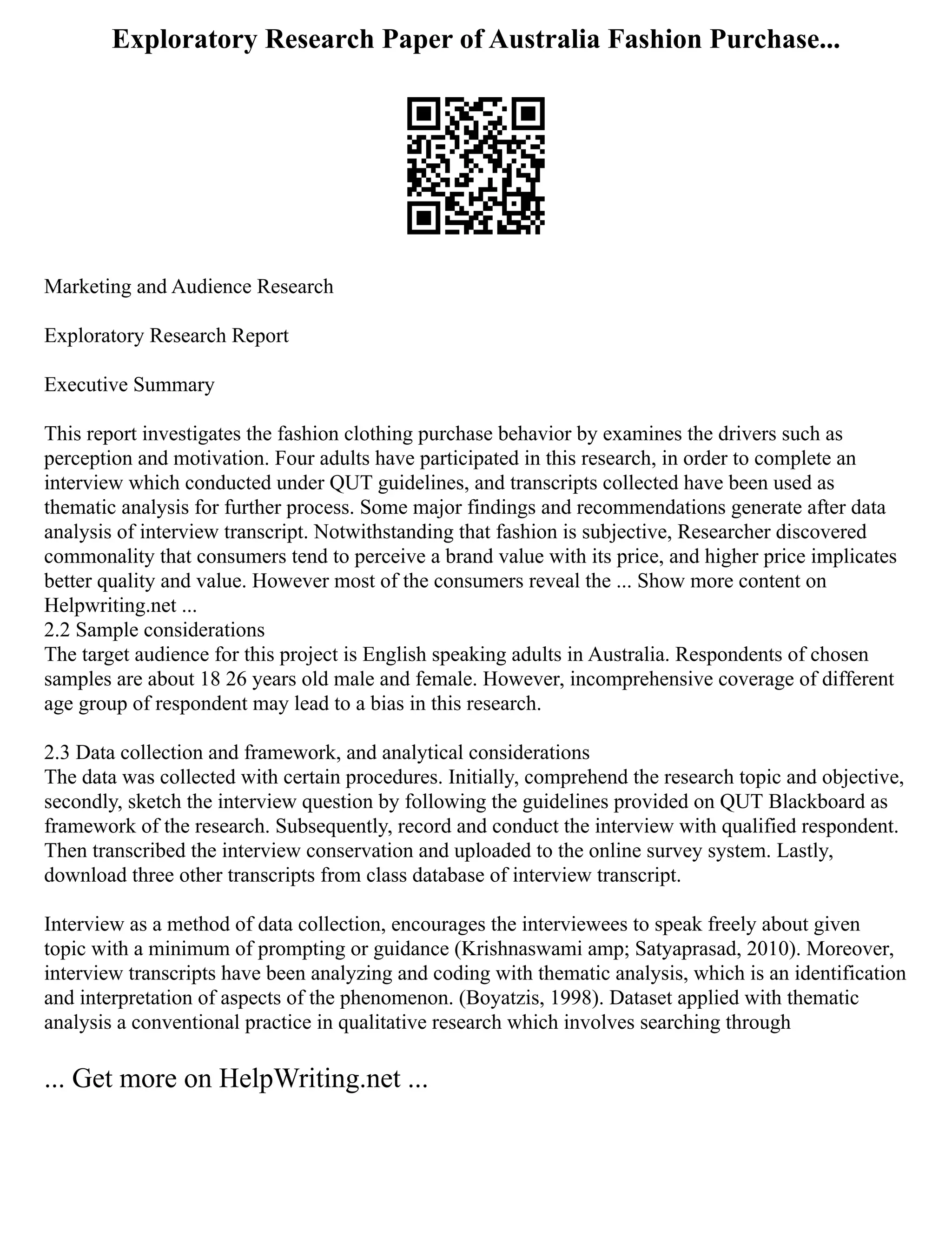 Exploratory Research Paper of Australia Fashion Purchase...
Marketing and Audience Research
Exploratory Research Report
Executive Summary
This report investigates the fashion clothing purchase behavior by examines the drivers such as
perception and motivation. Four adults have participated in this research, in order to complete an
interview which conducted under QUT guidelines, and transcripts collected have been used as
thematic analysis for further process. Some major findings and recommendations generate after data
analysis of interview transcript. Notwithstanding that fashion is subjective, Researcher discovered
commonality that consumers tend to perceive a brand value with its price, and higher price implicates
better quality and value. However most of the consumers reveal the ... Show more content on
Helpwriting.net ...
2.2 Sample considerations
The target audience for this project is English speaking adults in Australia. Respondents of chosen
samples are about 18 26 years old male and female. However, incomprehensive coverage of different
age group of respondent may lead to a bias in this research.
2.3 Data collection and framework, and analytical considerations
The data was collected with certain procedures. Initially, comprehend the research topic and objective,
secondly, sketch the interview question by following the guidelines provided on QUT Blackboard as
framework of the research. Subsequently, record and conduct the interview with qualified respondent.
Then transcribed the interview conservation and uploaded to the online survey system. Lastly,
download three other transcripts from class database of interview transcript.
Interview as a method of data collection, encourages the interviewees to speak freely about given
topic with a minimum of prompting or guidance (Krishnaswami amp; Satyaprasad, 2010). Moreover,
interview transcripts have been analyzing and coding with thematic analysis, which is an identification
and interpretation of aspects of the phenomenon. (Boyatzis, 1998). Dataset applied with thematic
analysis a conventional practice in qualitative research which involves searching through
... Get more on HelpWriting.net ...
 
