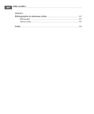 HTML 5 et CSS 3
        XIV        ﻿

                       ANNEXE E
                       Bibliographie et adresses utiles  .  .  .  .  .  .  .  .  .  .  .  .  .  .  .  .  .  .  .  .  .  .  .  .  .  .  .  .  .  .  .  .  .  . 537
                                     Bibliographie  .  .  .  .  .  .  .  .  .  .  .  .  .  .  .  .  .  .  .  .  .  .  .  .  .  .  .  .  .  .  .  .  .  .  .  .  .  .  .  .  .  .  .  .  .  .  .  .  .  .  .  . 537
                                     Adresses utiles  .  .  .  .  .  .  .  .  .  .  .  .  .  .  .  .  .  .  .  .  .  .  .  .  .  .  .  .  .  .  .  .  .  .  .  .  .  .  .  .  .  .  .  .  .  .  .  .  .  .  . 537

                       Index  .  .  .  .  .  .  .  .  .  .  .  .  .  .  .  .  .  .  .  .  .  .  .  .  .  .  .  .  .  .  .  .  .  .  .  .  .  .  .  .  .  .  .  .  .  .  .  .  .  .  .  .  .  .  .  .  .  .  .  .  .  .  . 539




Engels_HTML5etCSS3.indb 14                                                                                                                                                                                                      13/03/12 14:48
 